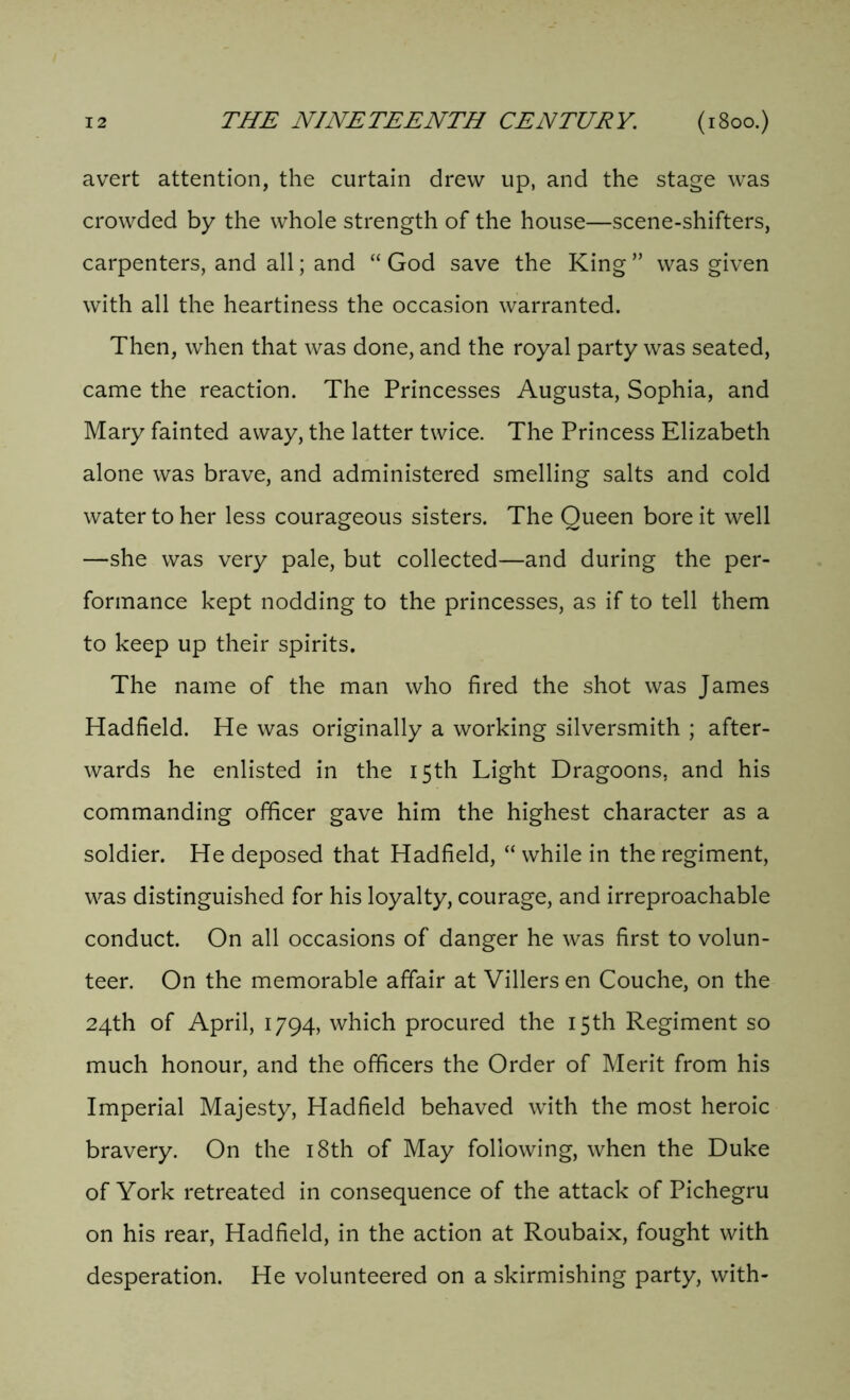avert attention, the curtain drew up, and the stage was crowded by the whole strength of the house—scene-shifters, carpenters, and all; and “ God save the King ” was given with all the heartiness the occasion warranted. Then, when that was done, and the royal party was seated, came the reaction. The Princesses Augusta, Sophia, and Mary fainted away, the latter twice. The Princess Elizabeth alone was brave, and administered smelling salts and cold water to her less courageous sisters. The Queen bore it well —she was very pale, but collected—and during the per- formance kept nodding to the princesses, as if to tell them to keep up their spirits. The name of the man who fired the shot was James Hadfield. He was originally a working silversmith ; after- wards he enlisted in the 15th Light Dragoons, and his commanding officer gave him the highest character as a soldier. He deposed that Hadfield, “while in the regiment, was distinguished for his loyalty, courage, and irreproachable conduct. On all occasions of danger he was first to volun- teer. On the memorable affair at Villers en Couche, on the 24th of April, 1794, which procured the 15th Regiment so much honour, and the officers the Order of Merit from his Imperial Majesty, Hadfield behaved with the most heroic bravery. On the 18th of May following, when the Duke of York retreated in consequence of the attack of Pichegru on his rear, Hadfield, in the action at Roubaix, fought with desperation. He volunteered on a skirmishing party, with-