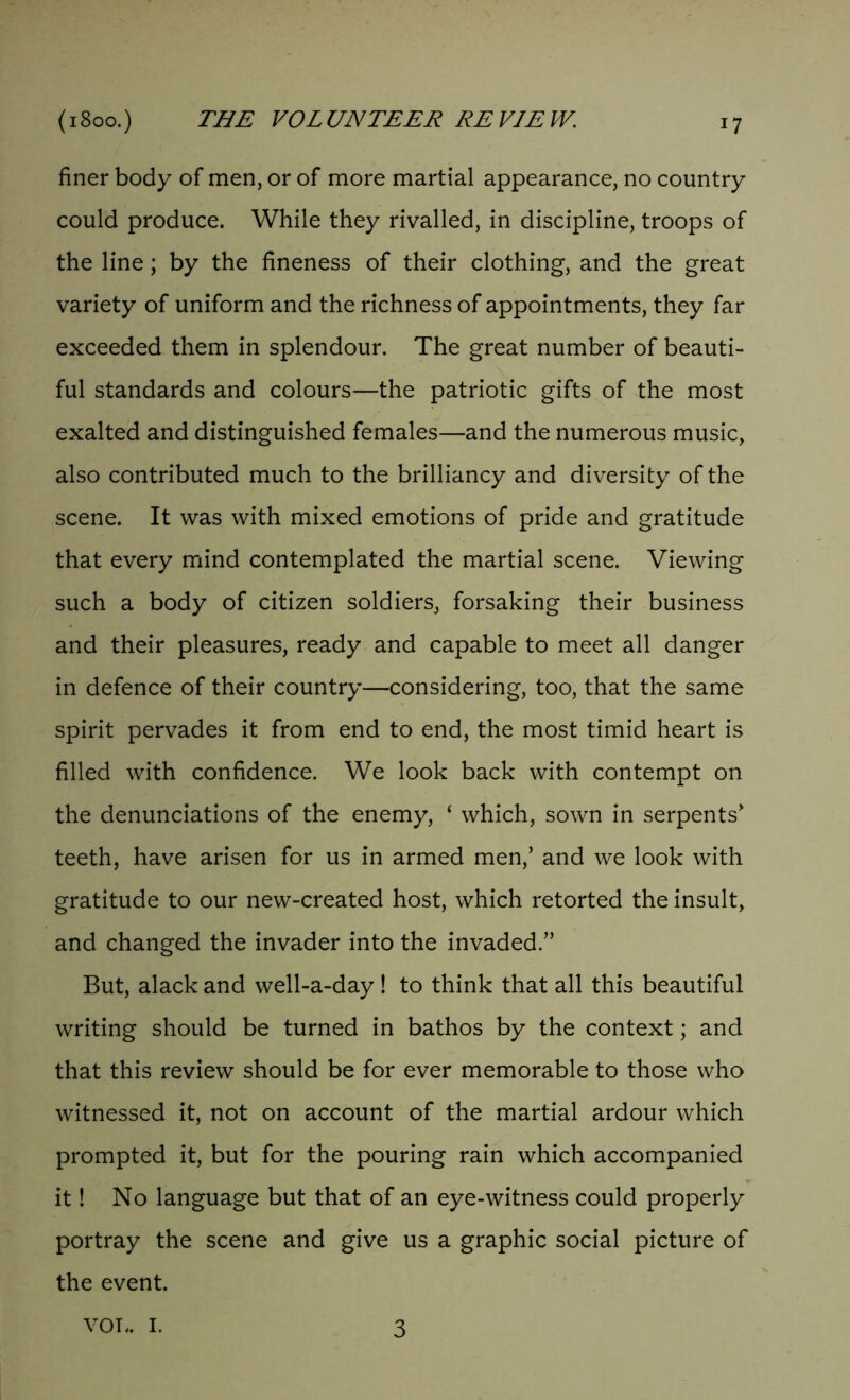 finer body of men, or of more martial appearance, no country could produce. While they rivalled, in discipline, troops of the line; by the fineness of their clothing, and the great variety of uniform and the richness of appointments, they far exceeded them in splendour. The great number of beauti- ful standards and colours—the patriotic gifts of the most exalted and distinguished females—and the numerous music, also contributed much to the brilliancy and diversity of the scene. It was with mixed emotions of pride and gratitude that every mind contemplated the martial scene. Viewing such a body of citizen soldiers, forsaking their business and their pleasures, ready and capable to meet all danger in defence of their country—considering, too, that the same spirit pervades it from end to end, the most timid heart is filled with confidence. We look back with contempt on the denunciations of the enemy, ‘ which, sown in serpents' teeth, have arisen for us in armed men,’ and we look with gratitude to our new-created host, which retorted the insult, and changed the invader into the invaded.” But, alack and well-a-day! to think that all this beautiful writing should be turned in bathos by the context; and that this review should be for ever memorable to those who witnessed it, not on account of the martial ardour which prompted it, but for the pouring rain which accompanied it! No language but that of an eye-witness could properly portray the scene and give us a graphic social picture of the event. vox.. I. 3