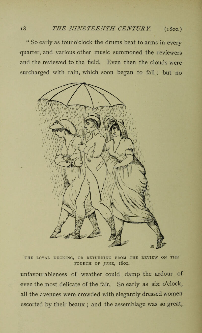 “ So early as four o’clock the drums beat to arms in every quarter, and various other music summoned the reviewers and the reviewed to the field. Even then the clouds were surcharged with rain, which soon began to fall; but no THE LOYAL DUCKING, OR RETURNING FROM THE REVIEW ON THE FOURTH OF JUNE, l8oO. unfavourableness of weather could damp the ardour of even the most delicate of the fair. So early as six o’clock, all the avenues were crowded with elegantly dressed women escorted by their beaux ; and the assemblage was so great,