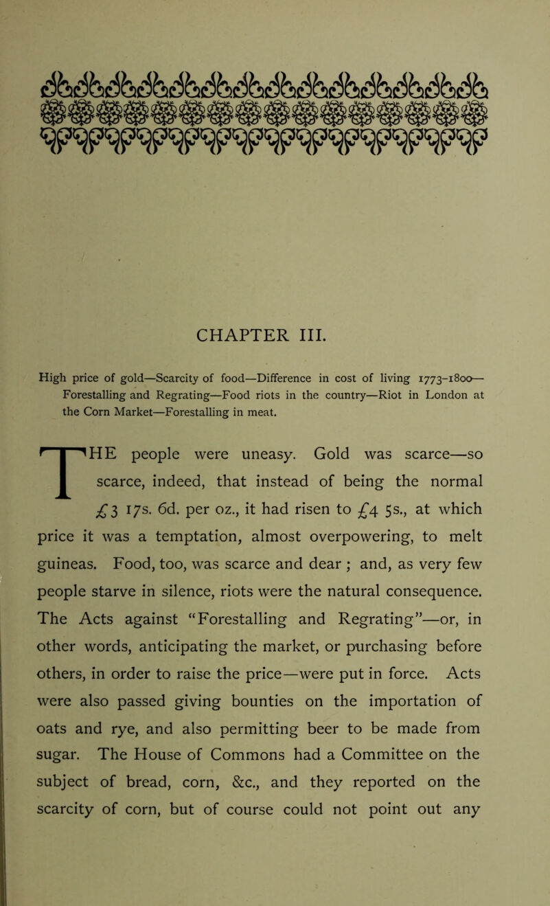 CHAPTER III. High price of gold—Scarcity of food—Difference in cost of living 1773-1800— Forestalling and Regrating—Food riots in the country—Riot in London at the Corn Market—Forestalling in meat. THE people were uneasy. Gold was scarce—so scarce, indeed, that instead of being the normal £5 17s. 6d. per oz., it had risen to £4 5s., at which price it was a temptation, almost overpowering, to melt guineas. Food, too, was scarce and dear ; and, as very few people starve in silence, riots were the natural consequence. The Acts against “Forestalling and Regrating”—or, in other words, anticipating the market, or purchasing before others, in order to raise the price—were put in force. Acts were also passed giving bounties on the importation of oats and rye, and also permitting beer to be made from sugar. The House of Commons had a Committee on the subject of bread, corn, &c., and they reported on the scarcity of corn, but of course could not point out any