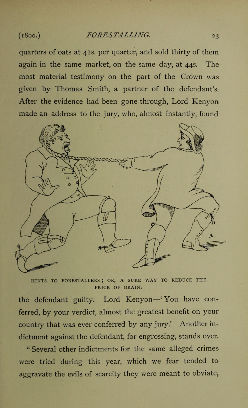 quarters of oats at 41s. per quarter, and sold thirty of them again in the same market, on the same day, at 44s. The most material testimony on the part of the Crown was given by Thomas Smith, a partner of the defendant’s. After the evidence had been gone through, Lord Kenyon made an address to the jury, who, almost instantly, found HINTS TO FORESTALLERS ; OR, A SURE WAY TO REDUCE THE PRICE OF GRAIN. the defendant guilty. Lord Kenyon—* You have con- ferred, by your verdict, almost the greatest benefit on your country that was ever conferred by any jury.’ Another in- dictment against the defendant, for engrossing, stands over. “ Several other indictments for the same alleged crimes were tried during this year, which we fear tended to aggravate the evils of scarcity they were meant to obviate,