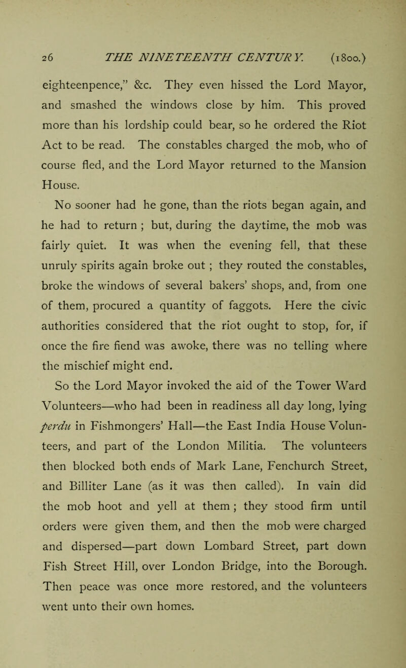 eighteenpence,” &c. They even hissed the Lord Mayor, and smashed the windows close by him. This proved more than his lordship could bear, so he ordered the Riot Act to be read. The constables charged the mob, who of course fled, and the Lord Mayor returned to the Mansion House. No sooner had he gone, than the riots began again, and he had to return ; but, during the daytime, the mob was fairly quiet. It was when the evening fell, that these unruly spirits again broke out ; they routed the constables, broke the windows of several bakers’ shops, and, from one of them, procured a quantity of faggots. Here the civic authorities considered that the riot ought to stop, for, if once the fire fiend was awoke, there was no telling where the mischief might end. So the Lord Mayor invoked the aid of the Tower Ward Volunteers—who had been in readiness all day long, lying perdu in Fishmongers’ Hall—the East India House Volun- teers, and part of the London Militia. The volunteers then blocked both ends of Mark Lane, Fenchurch Street, and Billiter Lane (as it was then called). In vain did the mob hoot and yell at them ; they stood firm until orders were given them, and then the mob were charged and dispersed—part down Lombard Street, part down Fish Street Hill, over London Bridge, into the Borough. Then peace was once more restored, and the volunteers went unto their own homes.