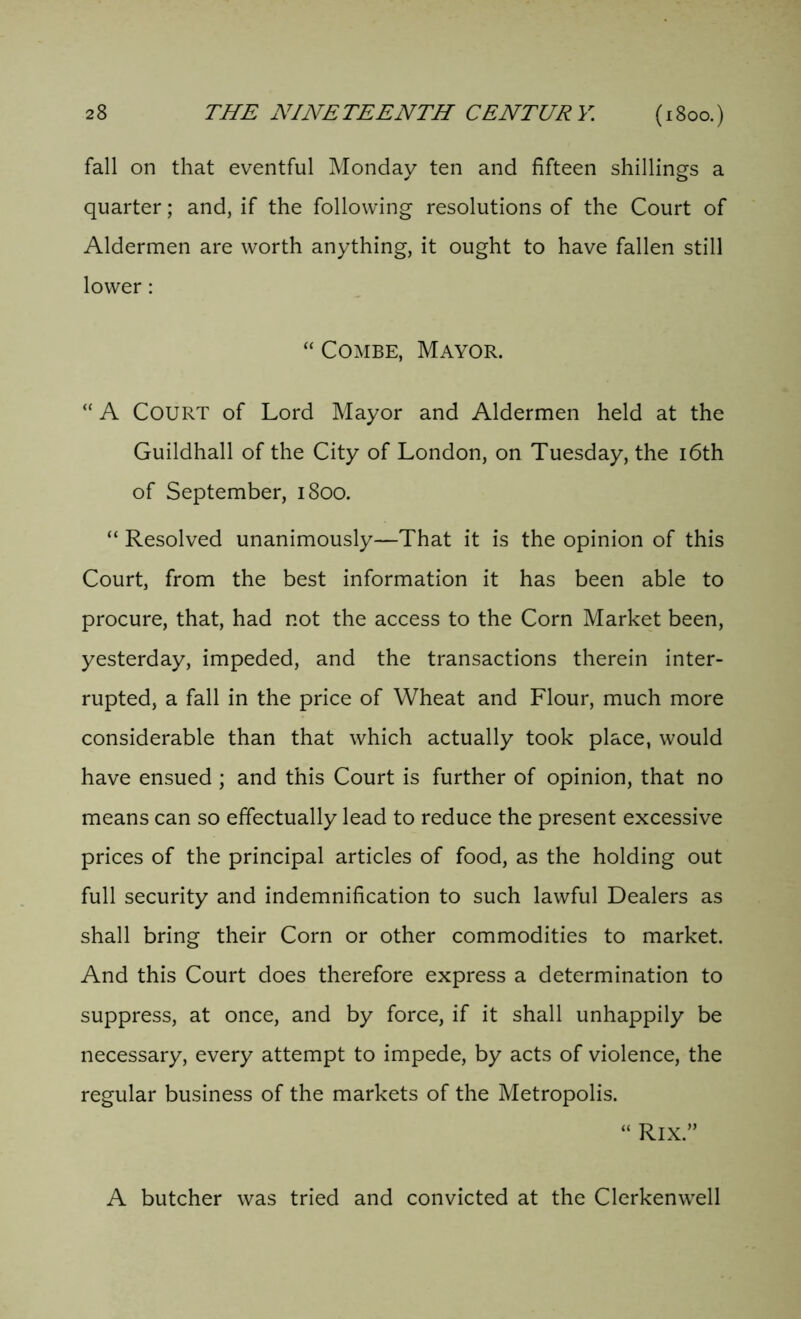 fall on that eventful Monday ten and fifteen shillings a quarter; and, if the following resolutions of the Court of Aldermen are worth anything, it ought to have fallen still lower: “ Combe, Mayor. “ A COURT of Lord Mayor and Aldermen held at the Guildhall of the City of London, on Tuesday, the 16th of September, 1800. “ Resolved unanimously—That it is the opinion of this Court, from the best information it has been able to procure, that, had not the access to the Corn Market been, yesterday, impeded, and the transactions therein inter- rupted, a fall in the price of Wheat and Flour, much more considerable than that which actually took place, would have ensued ; and this Court is further of opinion, that no means can so effectually lead to reduce the present excessive prices of the principal articles of food, as the holding out full security and indemnification to such lawful Dealers as shall bring their Corn or other commodities to market. And this Court does therefore express a determination to suppress, at once, and by force, if it shall unhappily be necessary, every attempt to impede, by acts of violence, the regular business of the markets of the Metropolis. “ Rix.” A butcher was tried and convicted at the Clerkenwell