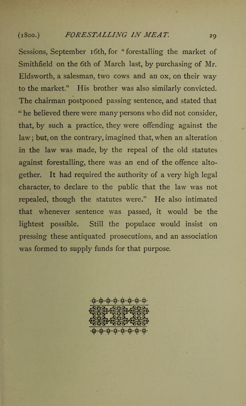 Sessions, September 16th, for “forestalling the market of Smithfield on the 6th of March last, by purchasing of Mr. Eldsworth, a salesman, two cows and an ox, on their way to the market.” His brother was also similarly convicted. The chairman postponed passing sentence, and stated that “ he believed there were many persons who did not consider, that, by such a practice, they were offending against the law; but, on the contrary, imagined that, when an alteration in the law was made, by the repeal of the old statutes against forestalling, there was an end of the offence alto- gether. It had required the authority of a very high legal character, to declare to the public that the law was not repealed, though the statutes were.” He also intimated that whenever sentence was passed, it would be the lightest possible. Still the populace would insist on pressing these antiquated prosecutions, and an association was formed to supply funds for that purpose.