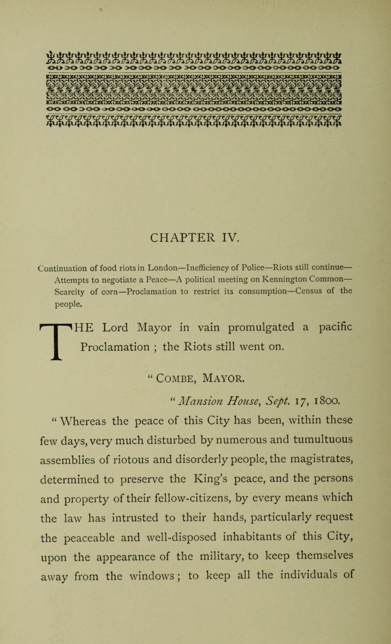 OO OO 300 -300000000000OOOOOOOOOOOOOOOOOOOO CHAPTER IV. Continuation of food riots in London—Inefficiency of Police—Riots still continue— Attempts to negotiate a Peace—A political meeting on Kennington Common— Scarcity of corn—Proclamation to restrict its consumption—Census of the people. THE Lord Mayor in vain promulgated a pacific Proclamation ; the Riots still went on. “ Combe, Mayor. “ Mansion House, Sept. 17,1800. “ Whereas the peace of this City has been, within these few days, very much disturbed by numerous and tumultuous assemblies of riotous and disorderly people, the magistrates, determined to preserve the King’s peace, and the persons and property of their fellow-citizens, by every means which the law has intrusted to their hands, particularly request the peaceable and well-disposed inhabitants of this City, upon the appearance of the military, to keep themselves away from the windows; to keep all the individuals of