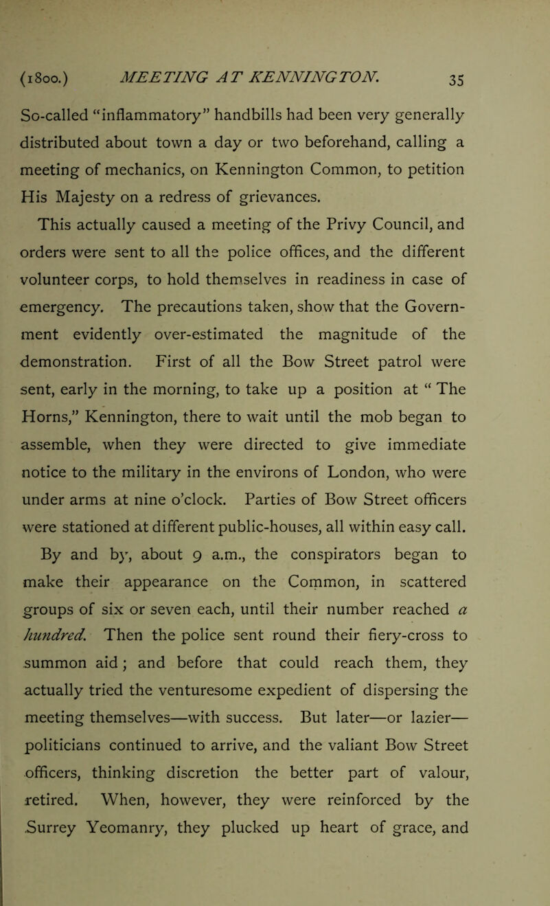 So-called “inflammatory” handbills had been very generally distributed about town a day or two beforehand, calling a meeting of mechanics, on Kennington Common, to petition His Majesty on a redress of grievances. This actually caused a meeting of the Privy Council, and orders were sent to all the police offices, and the different volunteer corps, to hold themselves in readiness in case of emergency. The precautions taken, show that the Govern- ment evidently over-estimated the magnitude of the demonstration. First of all the Bow Street patrol were sent, early in the morning, to take up a position at “ The Horns,” Kennington, there to wait until the mob began to assemble, when they were directed to give immediate notice to the military in the environs of London, who were under arms at nine o’clock. Parties of Bow Street officers were stationed at different public-houses, all within easy call. By and by, about 9 a.m., the conspirators began to make their appearance on the Common, in scattered groups of six or seven each, until their number reached a hundred. Then the police sent round their fiery-cross to summon aid; and before that could reach them, they actually tried the venturesome expedient of dispersing the meeting themselves—with success. But later—or lazier— politicians continued to arrive, and the valiant Bow Street officers, thinking discretion the better part of valour, retired. When, however, they were reinforced by the Surrey Yeomanry, they plucked up heart of grace, and