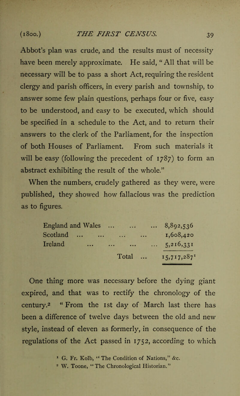 Abbot’s plan was crude, and the results must of necessity have been merely approximate. He said, “All that will be necessary will be to pass a short Act, requiring the resident clergy and parish officers, in every parish and township, to answer some few plain questions, perhaps four or five, easy to be understood, and easy to be executed, which should be specified in a schedule to the Act, and to return their answers to the clerk of the Parliament, for the inspection of both Houses of Parliament. From such materials it will be easy (following the precedent of 1787) to form an abstract exhibiting the result of the whole.” When the numbers, crudely gathered as they were, were published, they showed how fallacious was the prediction as to figures. England and Wales 8,892,536 Scotland ... ... 1,608,420 Ireland 5,216,331 Total ... 15,717,287’ One thing more was necessary before the dying giant expired, and that was to rectify the chronology of the century.2 “ From the 1st day of March last there has been a difference of twelve days between the old and new style, instead of eleven as formerly, in consequence of the regulations of the Act passed in 1752, according to which 1 G. Fr. Kolb, “ The Condition of Nations,” &c. 2 W. Toone, “The Chronological Historian.”