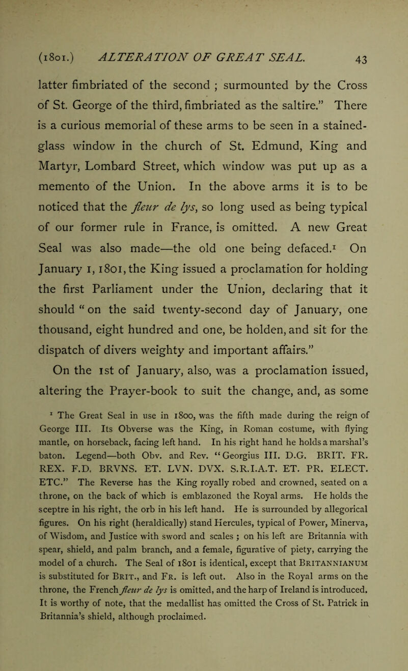 latter fimbriated of the second ; surmounted by the Cross of St. George of the third, fimbriated as the saltire” There is a curious memorial of these arms to be seen in a stained- glass window in the church of St. Edmund, King and Martyr, Lombard Street, which window was put up as a memento of the Union. In the above arms it is to be noticed that the fleur de fys, so long used as being typical of our former rule in France, is omitted. A new Great Seal was also made—the old one being defaced.1 On January i, i8oi,the King issued a proclamation for holding the first Parliament under the Union, declaring that it should “on the said twenty-second day of January, one thousand, eight hundred and one, be holden, and sit for the dispatch of divers weighty and important affairs.” On the ist of January, also, was a proclamation issued, altering the Prayer-book to suit the change, and, as some 1 The Great Seal in use in 1800, was the fifth made during the reign of George III. Its Obverse was the King, in Roman costume, with flying mantle, on horseback, facing left hand. In his right hand he holds a marshal’s baton. Legend—both Obv. and Rev. “Georgius III. D.G. BRIT. FR. REX. F.D. BRVNS. ET. LVN. DVX. S.R.I.A.T. ET. PR. ELECT. ETC.” The Reverse has the King royally robed and crowned, seated on a throne, on the back of which is emblazoned the Royal arms. He holds the sceptre in his right, the orb in his left hand. He is surrounded by allegorical figures. On his right (heraldically) stand Hercules, typical of Power, Minerva, of Wisdom, and Justice with sword and scales ; on his left are Britannia with spear, shield, and palm branch, and a female, figurative of piety, carrying the model of a church. The Seal of 1801 is identical, except that Britannianum is substituted for Brit., and Fr. is left out. Also in the Royal arms on the throne, the French fleur de lys is omitted, and the harp of Ireland is introduced. It is worthy of note, that the medallist has omitted the Cross of St. Patrick in Britannia’s shield, although proclaimed.