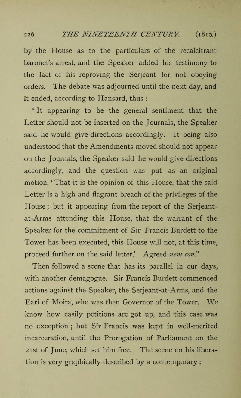 by the House as to the particulars of the recalcitrant baronet’s arrest, and the Speaker added his testimony to the fact of his reproving the Serjeant for not obeying orders. The debate was adjourned until the next day, and it ended, according to Hansard, thus : “ It appearing to be the general sentiment that the Letter should not be inserted on the Journals, the Speaker said he would give directions accordingly. It being also understood that the Amendments moved should not appear on the Journals, the Speaker said he would give directions accordingly, and the question was put as an original motion, ‘ That it is the opinion of this House, that the said Letter is a high and flagrant breach of the privileges of the House; but it appearing from the report of the Serjeant- at-Arms attending this House, that the warrant of the Speaker for the commitment of Sir Francis Burdett to the Tower has been executed, this House will not, at this time, proceed further on the said letter.’ Agreed nem coni Then followed a scene that has its parallel in our days, with another demagogue. Sir Francis Burdett commenced actions against the Speaker, the Serjeant-at-Arms, and the Earl of Moira, who was then Governor of the Tower. We know how easily petitions are got up, and this case was no exception ; but Sir Francis was kept in well-merited incarceration, until the Prorogation of Parliament on the 21st of June, which set him free. The scene on his libera- tion is very graphically described by a contemporary: