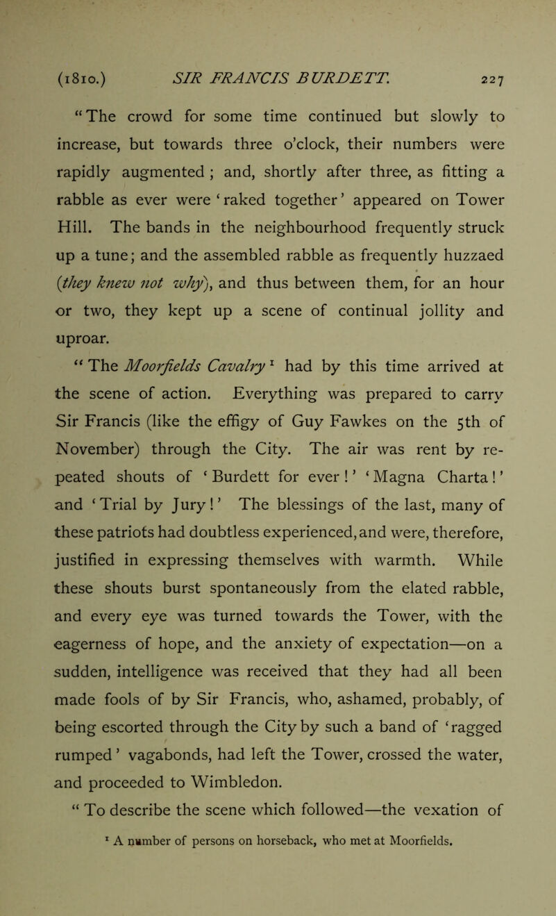 “The crowd for some time continued but slowly to increase, but towards three o’clock, their numbers were rapidly augmented ; and, shortly after three, as fitting a rabble as ever were‘raked together’ appeared on Tower Hill. The bands in the neighbourhood frequently struck up a tune; and the assembled rabble as frequently huzzaed (they knew not why), and thus between them, for an hour or two, they kept up a scene of continual jollity and uproar. “ The Moorfields Cavalry 1 had by this time arrived at the scene of action. Everything was prepared to carry Sir Francis (like the effigy of Guy Fawkes on the 5th of November) through the City. The air was rent by re- peated shouts of ‘ Burdett for ever ! ’ ‘ Magna Charta ! ’ and ‘Trial by Jury!’ The blessings of the last, many of these patriots had doubtless experienced, and were, therefore, justified in expressing themselves with warmth. While these shouts burst spontaneously from the elated rabble, and every eye was turned towards the Tower, with the eagerness of hope, and the anxiety of expectation—on a sudden, intelligence was received that they had all been made fools of by Sir Francis, who, ashamed, probably, of being escorted through the City by such a band of ‘ragged rumped ’ vagabonds, had left the Tower, crossed the water, and proceeded to Wimbledon. “To describe the scene which followed—the vexation of 1 A number of persons on horseback, who met at Moorfields.