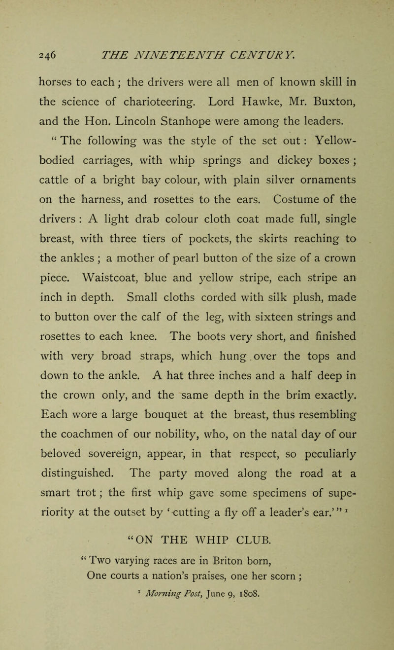 horses to each; the drivers were all men of known skill in the science of charioteering. Lord Hawke, Mr. Buxton, and the Hon. Lincoln Stanhope were among the leaders. “ The following was the style of the set out: Yellow- bodied carriages, with whip springs and dickey boxes ; cattle of a bright bay colour, with plain silver ornaments on the harness, and rosettes to the ears. Costume of the drivers : A light drab colour cloth coat made full, single breast, with three tiers of pockets, the skirts reaching to the ankles ; a mother of pearl button of the size of a crown piece. Waistcoat, blue and yellow stripe, each stripe an inch in depth. Small cloths corded with silk plush, made to button over the calf of the leg, with sixteen strings and rosettes to each knee. The boots very short, and finished with very broad straps, which hung. over the tops and down to the ankle. A hat three inches and a half deep in the crown only, and the same depth in the brim exactly. Each wore a large bouquet at the breast, thus resembling the coachmen of our nobility, who, on the natal day of our beloved sovereign, appear, in that respect, so peculiarly distinguished. The party moved along the road at a smart trot; the first whip gave some specimens of supe- riority at the outset by ‘ cutting a fly off a leader’s ear.’” 1 “ON THE WHIP CLUB. “ Two varying races are in Briton born, One courts a nation’s praises, one her scorn ; 1 Morning Post, June 9, 1808.