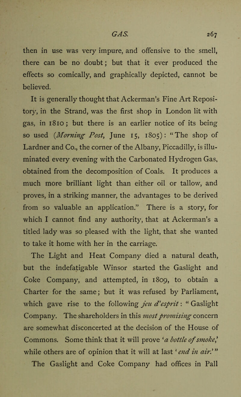 then in use was very impure, and offensive to the smell, there can be no doubt; but that it ever produced the effects so comically, and graphically depicted, cannot be believed. It is generally thought that Ackerman’s Fine Art Reposi- tory, in the Strand, was the first shop in London lit with gas, in 1810; but there is an earlier notice of its being so used (Morning Post, June 15, 1805): “The shop of Lardner and Co., the corner of the Albany, Piccadilly, is illu- minated every evening with the Carbonated Hydrogen Gas, obtained from the decomposition of Coals. It produces a much more brilliant light than either oil or tallow, and proves, in a striking manner, the advantages to be derived from so valuable an application.” There is a story, for which I cannot find any authority, that at Ackerman’s a titled lady was so pleased with the light, that she wanted to take it home with her in the carriage. The Light and Heat Company died a natural death, but the indefatigable Winsor started the Gaslight and Coke Company, and attempted, in 1809, to obtain a Charter for the same; but it was refused by Parliament, which gave rise to the following jeu d'esprit: “ Gaslight Company. The shareholders in this most promising concern are somewhat disconcerted at the decision of the House of Commons. Some think that it will prove ‘a bottle of smoke', while others are of opinion that it will at last * end in air.' The Gaslight and Coke Company had offices in Pall