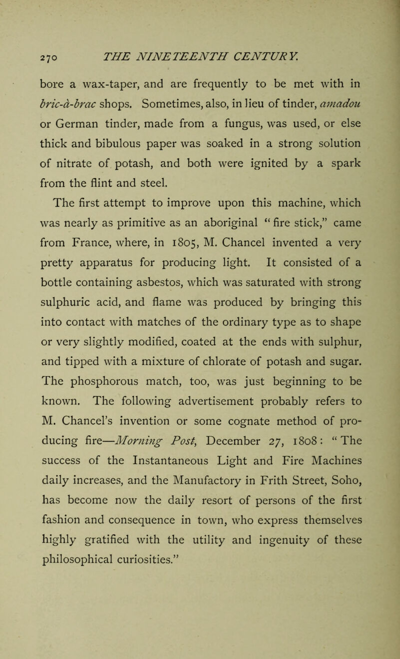 bore a wax-taper, and are frequently to be met with in bric-a-brac shops. Sometimes, also, in lieu of tinder, amadou or German tinder, made from a fungus, was used, or else thick and bibulous paper was soaked in a strong solution of nitrate of potash, and both were ignited by a spark from the flint and steel. The first attempt to improve upon this machine, which was nearly as primitive as an aboriginal “ fire stick,” came from France, where, in 1805, M. Chancel invented a very pretty apparatus for producing light. It consisted of a bottle containing asbestos, which was saturated with strong sulphuric acid, and flame was produced by bringing this into contact with matches of the ordinary type as to shape or very slightly modified, coated at the ends with sulphur, and tipped with a mixture of chlorate of potash and sugar. The phosphorous match, too, was just beginning to be known. The following advertisement probably refers to M. Chancel’s invention or some cognate method of pro- ducing fire—Morning Post, December 27, 1808: “The success of the Instantaneous Light and Fire Machines daily increases, and the Manufactory in Frith Street, Soho, has become now the daily resort of persons of the first fashion and consequence in town, who express themselves highly gratified with the utility and ingenuity of these philosophical curiosities.”