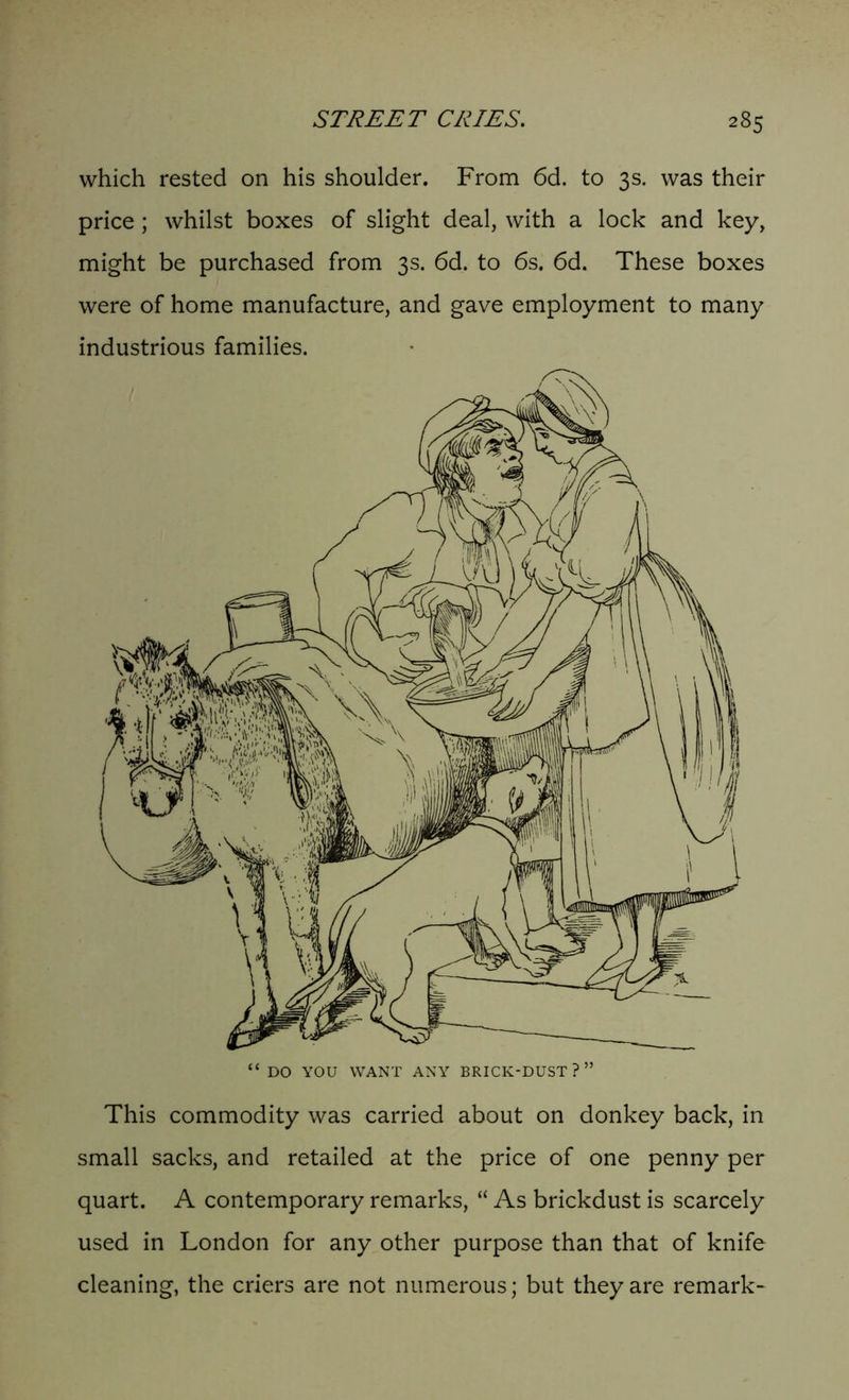 which rested on his shoulder. From 6d. to 3s. was their price ; whilst boxes of slight deal, with a lock and key, might be purchased from 3s. 6d. to 6s. 6d. These boxes were of home manufacture, and gave employment to many industrious families. This commodity was carried about on donkey back, in small sacks, and retailed at the price of one penny per quart. A contemporary remarks, “ As brickdust is scarcely used in London for any other purpose than that of knife cleaning, the criers are not numerous; but they are remark-