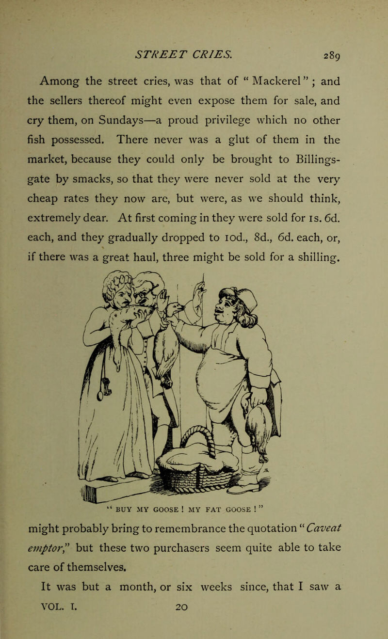 Among the street cries, was that of “ Mackerel” ; and the sellers thereof might even expose them for sale, and cry them, on Sundays—a proud privilege which no other fish possessed. There never was a glut of them in the market, because they could only be brought to Billings- gate by smacks, so that they were never sold at the very cheap rates they now are, but were, as we should think, extremely dear. At first coming in they were sold for is. 6d. each, and they gradually dropped to iod., 8d., 6d. each, or, if there was a great haul, three might be sold for a shilling. “ BUY MY GOOSE ! MY FAT GOOSE ! ” might probably bring to remembrance the quotation “ Caveat emptor,” but these two purchasers seem quite able to take care of themselves. It was but a month, or six weeks since, that I saw a YOL. I. 20