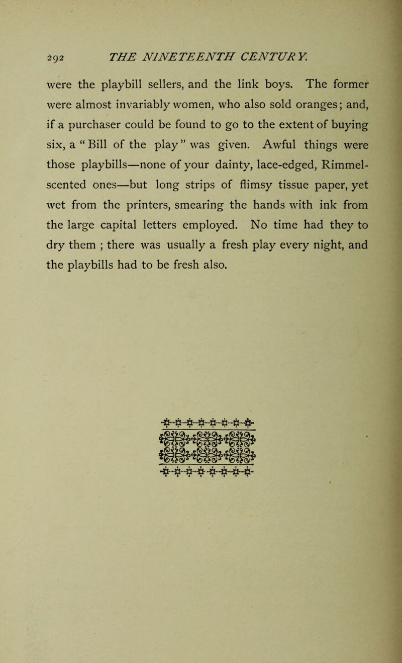 were the playbill sellers, and the link boys. The former were almost invariably women, who also sold oranges; and, if a purchaser could be found to go to the extent of buying six, a “ Bill of the play ” was given. Awful things were those playbills—none of your dainty, lace-edged, Rimmel- scented ones—but long strips of flimsy tissue paper, yet wet from the printers, smearing the hands with ink from the large capital letters employed. No time had they to dry them ; there was usually a fresh play every night, and the playbills had to be fresh also.