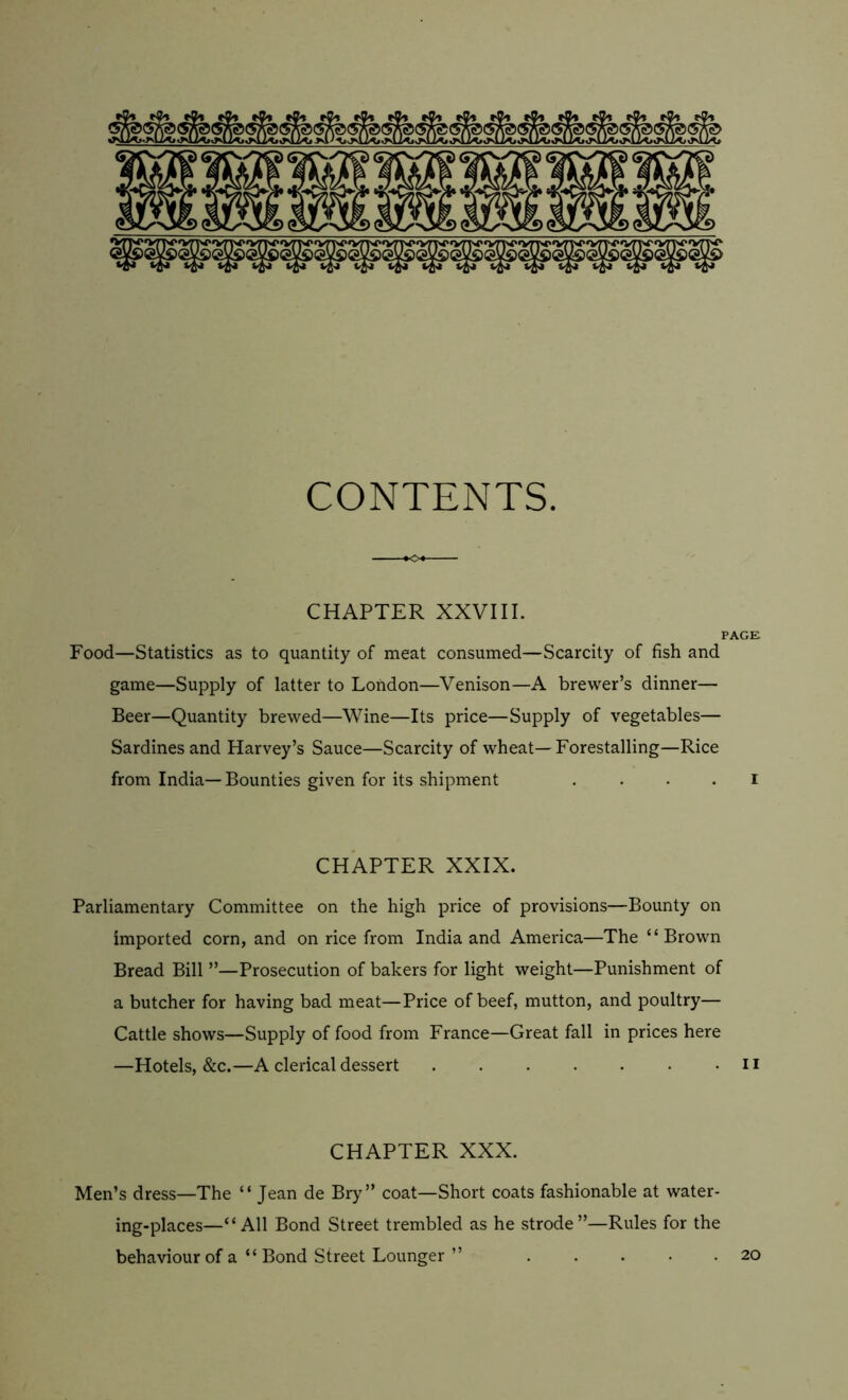 CONTENTS. CHAPTER XXVIII. PAGE Food—Statistics as to quantity of meat consumed—Scarcity of fish and game—Supply of latter to London—Venison—A brewer’s dinner— Beer—Quantity brewed—Wine—Its price—Supply of vegetables— Sardines and Harvey’s Sauce—Scarcity of wheat—Forestalling—Rice from India—Bounties given for its shipment i CHAPTER XXIX. Parliamentary Committee on the high price of provisions—Bounty on imported corn, and on rice from India and America—The “Brown Bread Bill ”—Prosecution of bakers for light weight—Punishment of a butcher for having bad meat—Price of beef, mutton, and poultry— Cattle shows—Supply of food from France—Great fall in prices here —Hotels, &c.—A clerical dessert n CHAPTER XXX. Men’s dress—The “ Jean de Bry” coat—Short coats fashionable at water- ing-places—“All Bond Street trembled as he strode”—Rules for the behaviour of a “ Bond Street Lounger ” 20