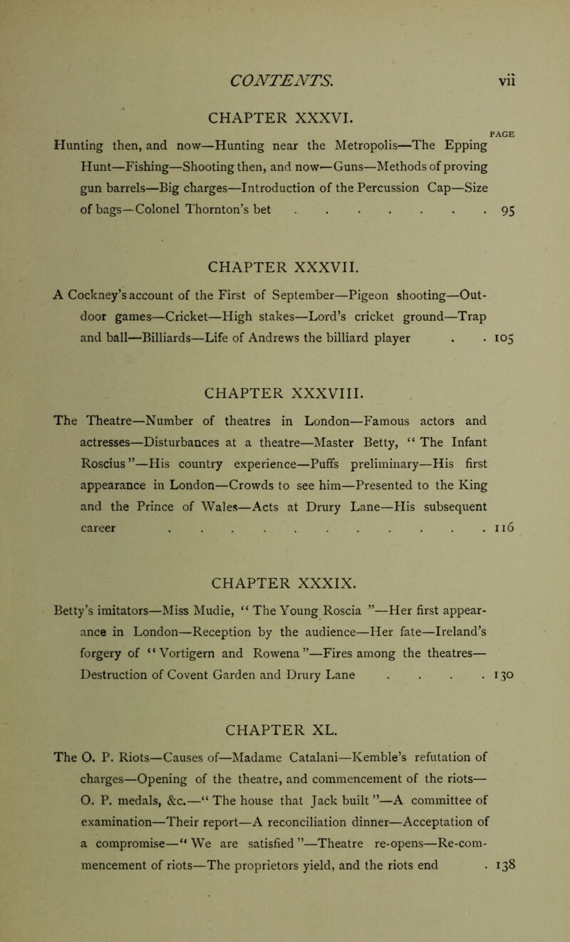 CHAPTER XXXVI. PAGE Hunting then, and now—Hunting near the Metropolis—The Epping Hunt—Fishing—Shooting then, and now—Guns—Methods of proving gun barrels—Big charges—Introduction of the Percussion Cap—Size of bags—Colonel Thornton’s bet ....... 95 CHAPTER XXXVII. A Cockney’s account of the First of September—Pigeon shooting—Out- door games—Cricket—High stakes—Lord’s cricket ground—Trap and ball—Billiards—Life of Andrews the billiard player . -105 CHAPTER XXXVIII. The Theatre—Number of theatres in London—Famous actors and actresses—Disturbances at a theatre—Master Betty, “ The Infant Roscius ”—His country experience—Puffs preliminary—His first appearance in London—Crowds to see him—Presented to the King and the Prince of Wales—Acts at Drury Lane—His subsequent career . . . . . . . . . . .116 CHAPTER XXXIX. Betty’s imitators—Miss Mudie, “ The Young Roscia ”—Her first appear- ance in London—Reception by the audience—Her fate—Ireland’s forgery of “ Vortigern and Rowena”—Fires among the theatres— Destruction of Covent Garden and Drury Lane . . . -130 CHAPTER XL. The O. P. Riots—Causes of—Madame Catalani—Kemble’s refutation of charges—Opening of the theatre, and commencement of the riots— O. P. medals, &c.—“ The house that Jack built ”—A committee of examination—Their report—A reconciliation dinner—Acceptation of a compromise—“ We are satisfied ”—Theatre re-opens—Re-com- mencement of riots—The proprietors yield, and the riots end . 138