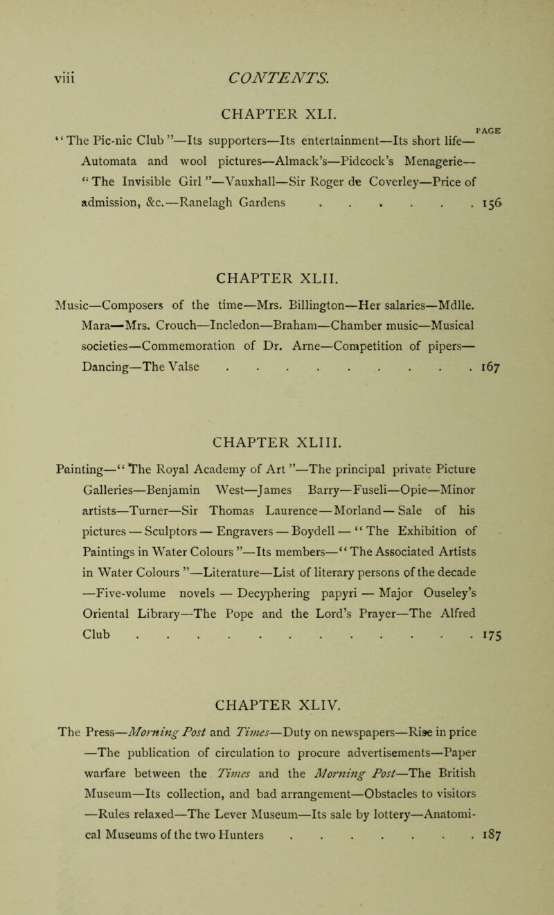 CHAPTER XLI. PAGE “The Pic-nic Club”—Its supporters—Its entertainment—Its short life— Automata and wool pictures—Almack’s—Pidcock’s Menagerie— “ The Invisible Girl ”—Vauxhall—Sir Roger de Coverley—Price of admission, &c.—Ranelagh Gardens . . . . . .156 CHAPTER XLII. Music—Composers of the time—Mrs. Billington—Her salaries—Mdlle. Mara—Mrs. Crouch—Incledon—Braham—Chamber music—Musical societies—Commemoration of Dr. Arne—Competition of pipers— Dancing—TheValse . . 167 CHAPTER XLIII. Painting—“ The Royal Academy of Art ”—The principal private Picture Galleries—Benjamin West—James Barry—Fuseli—Opie—Minor artists—Turner—Sir Thomas Laurence—Morland—Sale of his pictures — Sculptors — Engravers — Boydell — ‘ ‘ The Exhibition of Paintings in Water Colours ”—Its members—“ The Associated Artists in Water Colours ”—Literature—List of literary persons of the decade —Five-volume novels — Decyphering papyri — Major Ouseley’s Oriental Library—The Pope and the Lord’s Prayer—The Alfred Club 175 CHAPTER XLIV. The Press—Morning Post and Times—Duty on newspapers—Ri9e in price —The publication of circulation to procure advertisements—Paper warfare between the Times and the Morning Post—The British Museum—Its collection, and bad arrangement—Obstacles to visitors —Rules relaxed—The Lever Museum—Its sale by lottery—Anatomi- cal Museums of the two Hunters 187