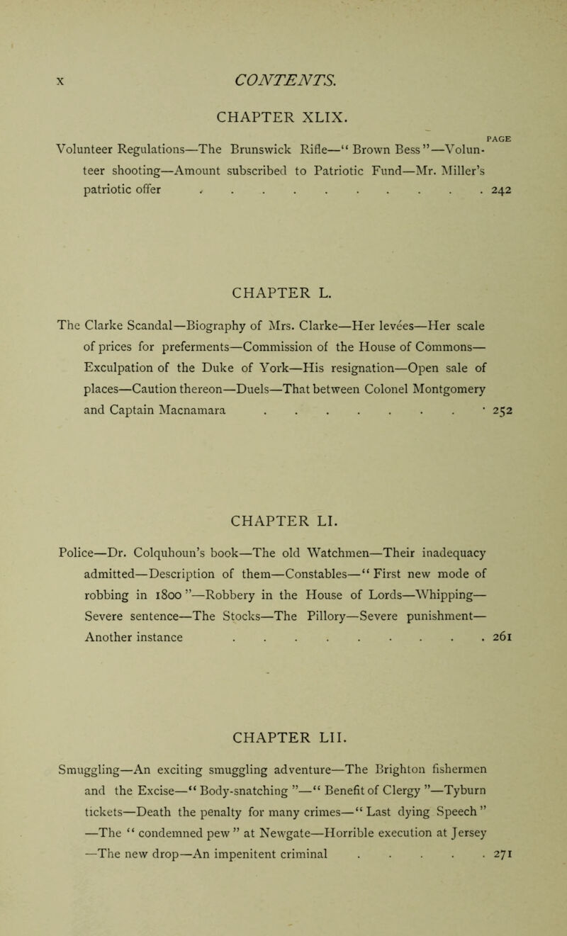 CHAPTER XLIX. PAGE Volunteer Regulations—The Brunswick Rifle—“Brown Bess”—Volun- teer shooting—Amount subscribed to Patriotic Fund—Mr. Miller’s patriotic offer , 242 CHAPTER L. The Clarke Scandal—Biography of Mrs. Clarke—Her levees—Her scale of prices for preferments—Commission of the House of Commons— Exculpation of the Duke of York—His resignation—Open sale of places—Caution thereon—Duels—That between Colonel Montgomery and Captain Macnamara . ’252 CHAPTER LI. Police—Dr. Colquhoun’s book—The old Watchmen—Their inadequacy admitted—Description of them—Constables—“ First new mode of robbing in 1800 ”—Robbery in the House of Lords—Whipping— Severe sentence—The Stocks—The Pillory—Severe punishment— Another instance ......... 261 CHAPTER LI I. Smuggling—An exciting smuggling adventure—The Brighton fishermen and the Excise—“ Body-snatching ”—“ Benefit of Clergy ”—Tyburn tickets—Death the penalty for many crimes—“Last dying Speech” —The “ condemned pew” at Newgate—Horrible execution at Jersey —The new drop—An impenitent criminal . . . .271