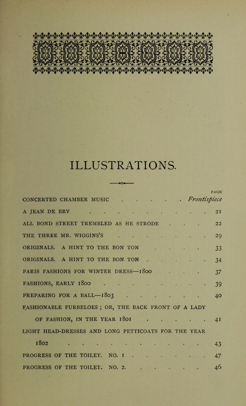 cwj cwj cwj cwj tup tip <wi twj mi cwj tJp tw> cj? t$p cw> t$p r$p efp rjj r^j ip ip ip ip ip ip “ ip ip ip ip ip ip ip ip ip ip ip ip ip ip ip ip ip ip ip ip c)J(> djjlj cJj cji c)j!i c)jt> c)|(j c)J(» c^j cj(> tjjja tj(> c)j(> c)jjj t)j(j c)|(j c)jji c!jt> cjjja c)|Ji c)jjj c)^ c>Jb c)j(» c)J(* ILLUSTRATIONS. CONCERTED CHAMBER MUSIC Frontispiece A JEAN DE BRY 21 ALL BOND STREET TREMBLED AS HE STRODE ... 22 THE THREE MR. WIGGINS’S 29 ORIGINALS. A HINT TO THE BON TON .... 33 ORIGINALS. A HINT TO THE BON TON 34 PARIS FASHIONS FOR WINTER DRESS—1800 ... 37 FASHIONS, EARLY 1800 39 PREPARING FOR A BALL—1803 40 FASHIONABLE FURBELOES ; OR, THE BACK FRONT OF A LADY OF FASHION, IN THE YEAR l8oi 41 LIGHT HEAD-DRESSES AND LONG PETTICOATS FOR THE YEAR 1S02 43 PROGRESS OF THE TOILET. NO. I 47 PROGRESS OF THE TOILET. NO. 2 46
