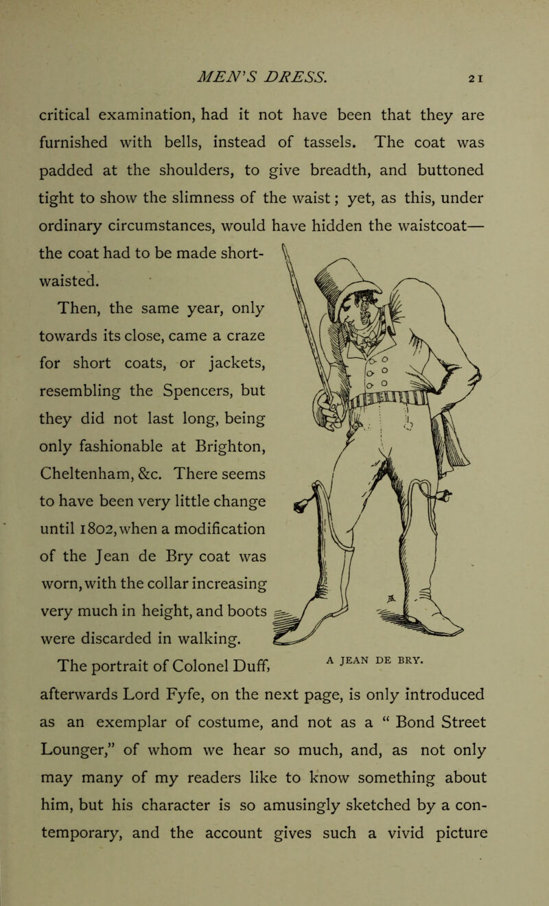 MEN'S DRESS. critical examination, had it not have been that they are furnished with bells, instead of tassels. The coat was padded at the shoulders, to give breadth, and buttoned tight to show the slimness of the waist; yet, as this, under ordinary circumstances, would have hidden the waistcoat— the coat had to be made short- waisted. Then, the same year, only towards its close, came a craze for short coats, or jackets, resembling the Spencers, but they did not last long, being only fashionable at Brighton, Cheltenham, &c. There seems to have been very little change until 1802, when a modification of the Jean de Bry coat was worn, with the collar increasing very much in height, and boots were discarded in walking. The portrait of Colonel Duff, A JEAN DE BRY< afterwards Lord Fyfe, on the next page, is only introduced as an exemplar of costume, and not as a “ Bond Street Lounger,” of whom we hear so much, and, as not only may many of my readers like to know something about him, but his character is so amusingly sketched by a con- temporary, and the account gives such a vivid picture