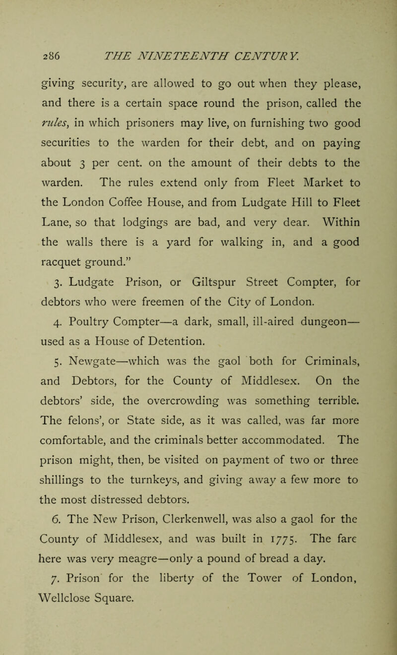 giving security, are allowed to go out when they please, and there is a certain space round the prison, called the rules, in which prisoners may live, on furnishing two good securities to the warden for their debt, and on paying about 3 per cent, on the amount of their debts to the warden. The rules extend only from Fleet Market to the London Coffee House, and from Ludgate Hill to Fleet Lane, so that lodgings are bad, and very dear. Within the walls there is a yard for walking in, and a good racquet ground.” 3. Ludgate Prison, or Giltspur Street Compter, for debtors who were freemen of the City of London. 4. Poultry Compter—a dark, small, ill-aired dungeon— used as a House of Detention. 5. Newgate—which was the gaol both for Criminals, and Debtors, for the County of Middlesex. On the debtors’ side, the overcrowding was something terrible. The felons’, or State side, as it was called, was far more comfortable, and the criminals better accommodated. The prison might, then, be visited on payment of two or three shillings to the turnkeys, and giving away a few more to the most distressed debtors. 6. The New Prison, Clerkenwell, was also a gaol for the County of Middlesex, and was built in 1775. The fare here was very meagre—only a pound of bread a day. 7. Prison for the liberty of the Tower of London, Wellclose Square.