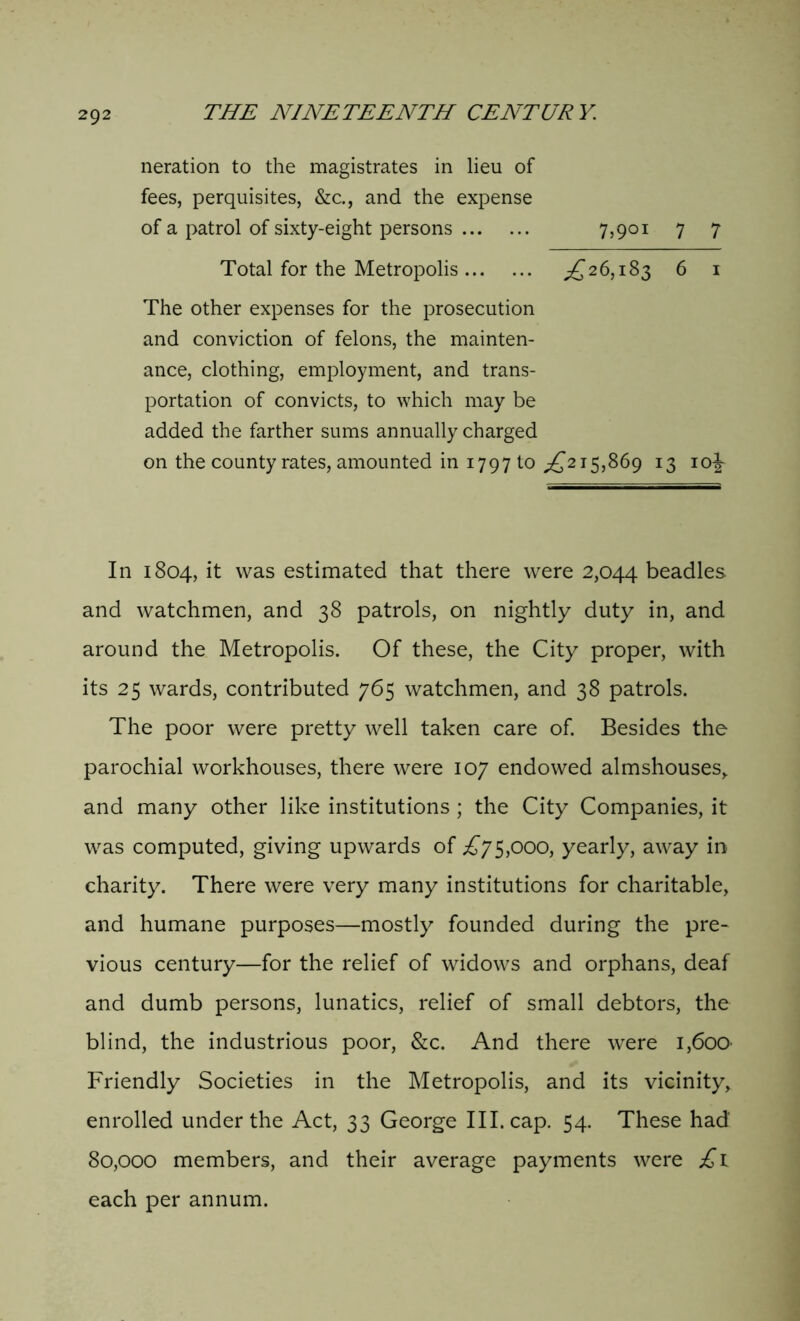 neration to the magistrates in lieu of fees, perquisites, &c., and the expense of a patrol of sixty-eight persons 7,901 7 7 Total for the Metropolis ,£26,183 6 1 The other expenses for the prosecution and conviction of felons, the mainten- ance, clothing, employment, and trans- portation of convicts, to which may be added the farther sums annually charged on the county rates, amounted in 1797 to £215,869 13 10^ In 1804, it was estimated that there were 2,044 beadles and watchmen, and 38 patrols, on nightly duty in, and around the Metropolis. Of these, the City proper, with its 25 wards, contributed 765 watchmen, and 38 patrols. The poor were pretty well taken care of. Besides the parochial workhouses, there were 107 endowed almshouses, and many other like institutions ; the City Companies, it was computed, giving upwards of £75,000, yearly, away in charity. There were very many institutions for charitable, and humane purposes—mostly founded during the pre- vious century—for the relief of widows and orphans, deaf and dumb persons, lunatics, relief of small debtors, the blind, the industrious poor, &c. And there were 1,600- Friendly Societies in the Metropolis, and its vicinity, enrolled under the Act, 33 George III. cap. 54. These had 80,000 members, and their average payments were £1 each per annum.