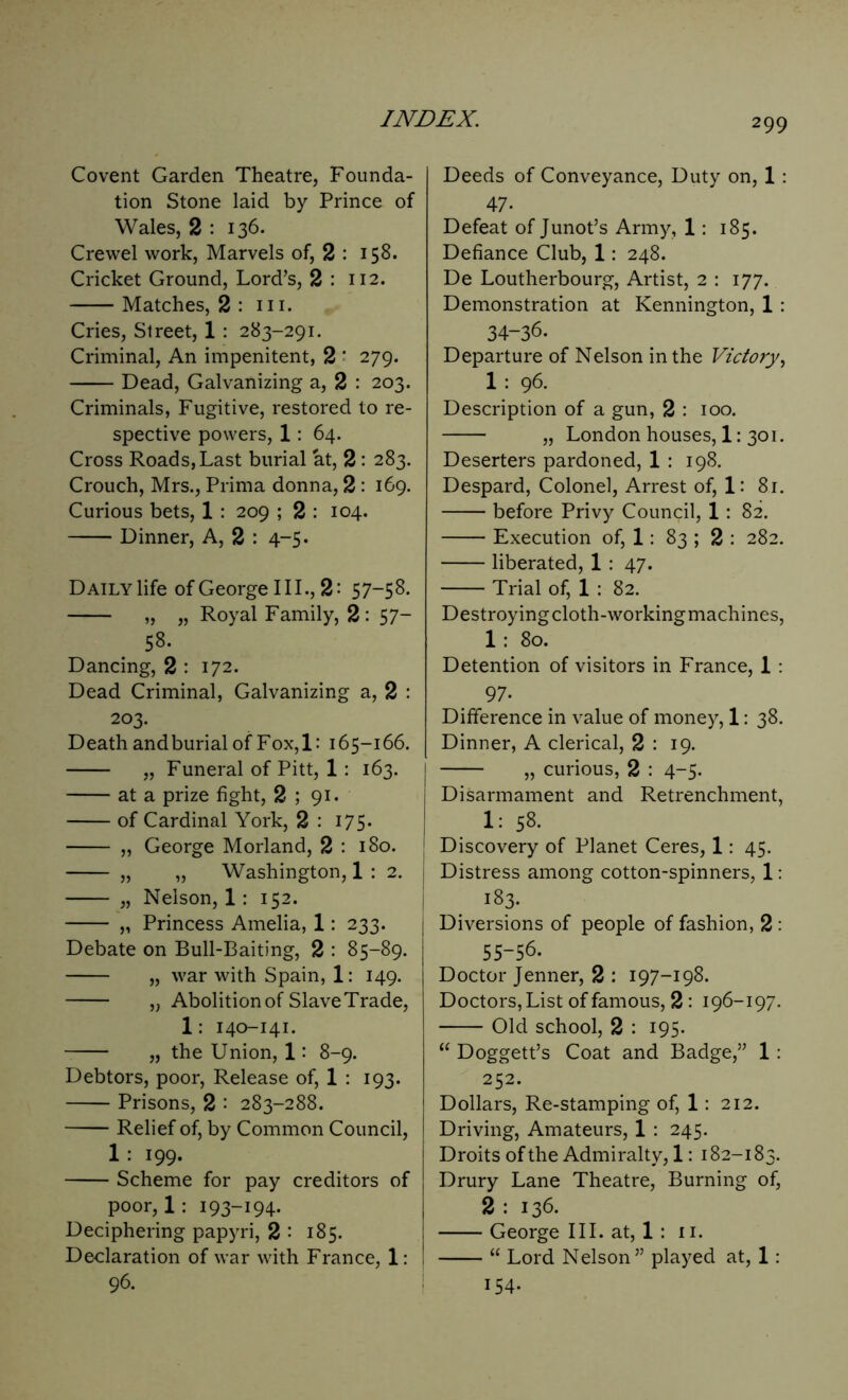 Covent Garden Theatre, Founda- tion Stone laid by Prince of Wales, 2 : 136. Crewel work, Marvels of, 2 : 158. Cricket Ground, Lord’s, 2 : 112. Matches, 2 : hi. Cries, Street, 1 : 283-291. Criminal, An impenitent, 2 ' 279. Dead, Galvanizing a, 2 : 203. Criminals, Fugitive, restored to re- spective powers, 1: 64. Cross Roads, Last burial at, 2 : 283. Crouch, Mrs., Prima donna, 2 : 169. Curious bets, 1 : 209 ; 2 : 104. Dinner, A, 2 : 4-5. Daily life of George III., 2: 57-58. „ „ Royal Family, 2: 57- 58. Dancing, 2 : 172. Dead Criminal, Galvanizing a, 2 : 203. Death and burial of Fox, 1: 165-166. „ Funeral of Pitt, 1: 163. at a prize fight, 2 ; 91. of Cardinal York, 2 : 175. „ George Morland, 2 : 180. „ „ Washington, 1 : 2. „ Nelson, 1: 152. „ Princess Amelia, 1: 233. Debate on Bull-Baiting, 2 : 85-89. „ war with Spain, 1: 149. „ Abolition of SlaveTrade, 1: 140-141. „ the Union, 1: 8-9. Debtors, poor, Release of, 1 : 193. Prisons, 2 : 283-288. Relief of, by Common Council, 1 199- Scheme for pay creditors of poor, 1: 193-194- Deciphering papyri, 2 : 185. Declaration of war with France, 1: 96. Deeds of Conveyance, Duty on, 1 : 47- Defeat of Junot’s Army, 1: 185. Defiance Club, 1: 248. De Loutherbourg, Artist, 2 : 177. Demonstration at Kennington, 1 : 34-36- Departure of Nelson in the Victory, 1 : 96. Description of a gun, 2 : 100. „ London houses, 1: 301. Deserters pardoned, 1 : 198. Despard, Colonel, Arrest of, 1: 81. before Privy Council, 1: 82. Execution of, 1: 83 ; 2 : 282. liberated, 1 : 47. Trial of, 1 : 82. Destroyingcloth-workingmachines, 1 : 80. Detention of visitors in France, 1 : 97- Difference in value of money, 1: 38. Dinner, A clerical, 2 : 19. „ curious, 2 : 4-5- Disarmament and Retrenchment, 1: 58. Discovery of Planet Ceres, 1: 45. | Distress among cotton-spinners, 1: 183. Diversions of people of fashion, 2 : 55-56- Doctor Jenner, 2 : 197-198. Doctors, List of famous, 2 : 196-197. Old school, 2 : 195. “ Doggett’s Coat and Badge,” 1: 252. Dollars, Re-stamping of, 1: 212. Driving, Amateurs, 1 : 245. Droits of the Admiralty, 1: 182-183. Drury Lane Theatre, Burning of, 2 : 136. George III. at, 1 : 11. “ Lord Nelson” played at, 1: 154.