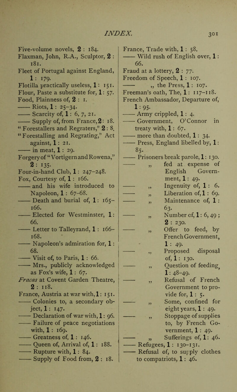 3QI Five-volume novels, 2 : 184. Flaxman, John, R.A., Sculptor, 2 : 181. Fleet of Portugal against England, 1 : 179- Flotilla practically useless, 1: 151. Flour, Paste a substitute for, 1: 57. Food, Plainness of, 2 : 1. Riots, 1 : 25-34. Scarcity of, 1: 6, 7, 21. Supply of, from France, 2 - 18. “ Forestalled and Regraters,” 2 : 8. “Forestalling and Regrating,” Act against, 1 : 21. in meat, 1 : 29. F orgery of “ Vortigern and Rowena,” 2: 135- Four-in-hand Club, 1: 247-248. Fox, Courtesy of, 1 : 166. and his wife introduced to Napoleon, 1 : 67-68. Death and burial of, 1: 165— 166. Elected for Westminster, 1: 66. Letter to Talleyrand, 1 : 166- 168. Napoleon’s admiration for, 1: 68. Visit of, to Paris, 1 : 66. Mrs., publicly acknowledged as Fox’s wife, 1 : 67. Fracas at Covent Garden Theatre, 2 : 118. Franee, Austria at war with, 1: 151. j Colonies to, a secondary ob- ject, 1 : 147. Declaration of war with, 1: 96. j Failure of peace negotiations with, 1 : 169. Greatness of, 1 : 146. Queen of, Arrival of, 1: 188. Rupture with, 1: 84. Supply of Food from, 2 : 18. France, Trade with, 1 : 58. Wild rush of English over, 1: 66. Fraud at a lottery, 2 : 77. Freedom of Speech, 1 : 107. „ the Press, 1 : 107. Freeman’s oath, The, 1: 117-118. French Ambassador, Departure of, 1 : 95. Army crippled, 1: 4. Government, O’Connor in treaty with, 1: 67. more than doubted, 1 : 34. Press, England libelled by, 1: 85. Prisoners break parole, 1: 130. „ fed at expense of English Govern- ment, 1: 49. „ Ingenuity of, 1 : 6. „ Liberation of, 1 : 69. „ Maintenance of, 1 : 63- „ Number of, 1: 6, 49 ; 2 : 230. „ Offer to feed, by F rench Government, 1 : 49- ,, Proposed disposal of, 1: 130. „ Question of feeding 1: 48-49- „ Refusal of French Government to pro- vide for, 1 : 5. „ Some, confined for eight years, 1 : 49. „ Stoppage of supplies to, by French Go- vernment, 1 : 49. „ Sufferings of, 1: 46. Refugees, 1 : 130-131. Refusal of, to supply clothes to compatriots, 1: 46.