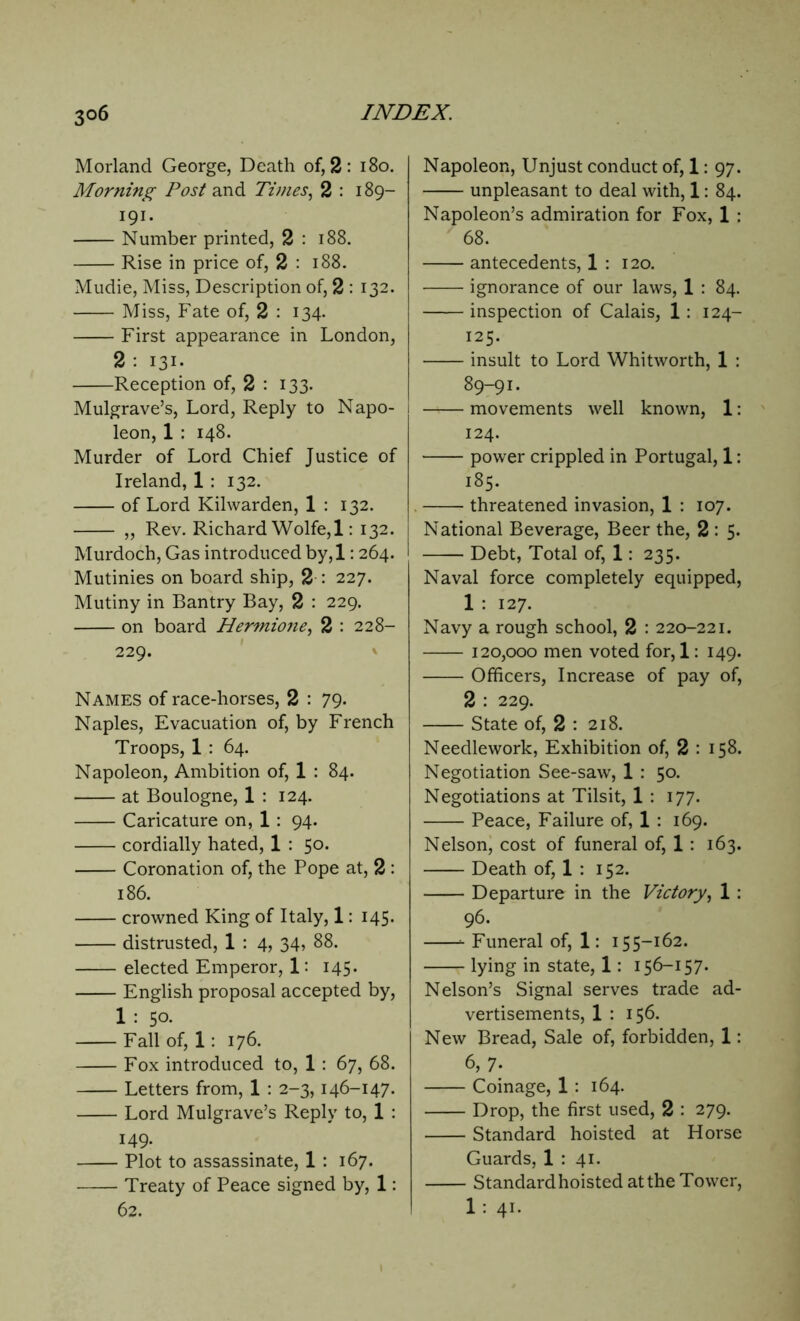 Morland George, Death of, 2: 180. Morning Post and Times, 2 : 189— 191. Number printed, 2 : 188. Rise in price of, 2 : 188. Mudie, Miss, Description of, 2 : 132. Miss, Fate of, 2 : 134. First appearance in London, 2 : 131. Reception of, 2 : 133. Mulgrave’s, Lord, Reply to Napo- leon, 1 : 148. Murder of Lord Chief Justice of Ireland, 1 : 132. of Lord Kilwarden, 1 : 132. „ Rev. Richard Wolfe, 1: 132. Murdoch, Gas introduced by,l: 264. Mutinies on board ship, 2 : 227. Mutiny in Bantry Bay, 2 : 229. on board Hermione, 2 : 228- 229. Names of race-horses, 2 : 79- Naples, Evacuation of, by French Troops, 1 : 64. Napoleon, Ambition of, 1 : 84. at Boulogne, 1 : 124. Caricature on, 1 : 94. cordially hated, 1 : 50. Coronation of, the Pope at, 2 : 186. crowned King of Italy, 1: 145. distrusted, 1 : 4, 34, 88. elected Emperor, 1: 145. English proposal accepted by, 1 : 50. Fall of, 1: 176. Fox introduced to, 1 : 67, 68. Letters from, 1 : 2-3,146-147. Lord Mulgrave’s Reply to, 1 : 149. Plot to assassinate, 1 : 167. Treaty of Peace signed by, 1: 62. Napoleon, Unjust conduct of, 1: 97. unpleasant to deal with, 1: 84. Napoleon’s admiration for Fox, 1 ; 68. antecedents, 1 : 120. ignorance of our laws, 1 : 84. inspection of Calais, 1: 124- 125. insult to Lord Whitworth, 1 : 89-91. movements well known, 1: 124. power crippled in Portugal, 1: 185. threatened invasion, 1 : 107. National Beverage, Beer the, 2 : 5. Debt, Total of, 1: 235. Naval force completely equipped, 1 : 127. Navy a rough school, 2 : 220-221. 120,000 men voted for, 1: 149. Officers, Increase of pay of, 2 : 229. State of, 2 : 218. Needlework, Exhibition of, 2 : 158. Negotiation See-saw, 1 : 50. Negotiations at Tilsit, 1 : 177. Peace, Failure of, 1 : 169. Nelson, cost of funeral of, 1 : 163. Death of, 1 : 152. Departure in the Victory, 1 : 96. Funeral of, 1: 155-162. lying in state, 1: 156-157. Nelson’s Signal serves trade ad- vertisements, 1 : 156. New Bread, Sale of, forbidden, 1: 6, 7. Coinage, 1 : 164. Drop, the first used, 2 : 279. Standard hoisted at Horse Guards, 1 : 41. Standard hoisted at the Tower, 1 : 41.