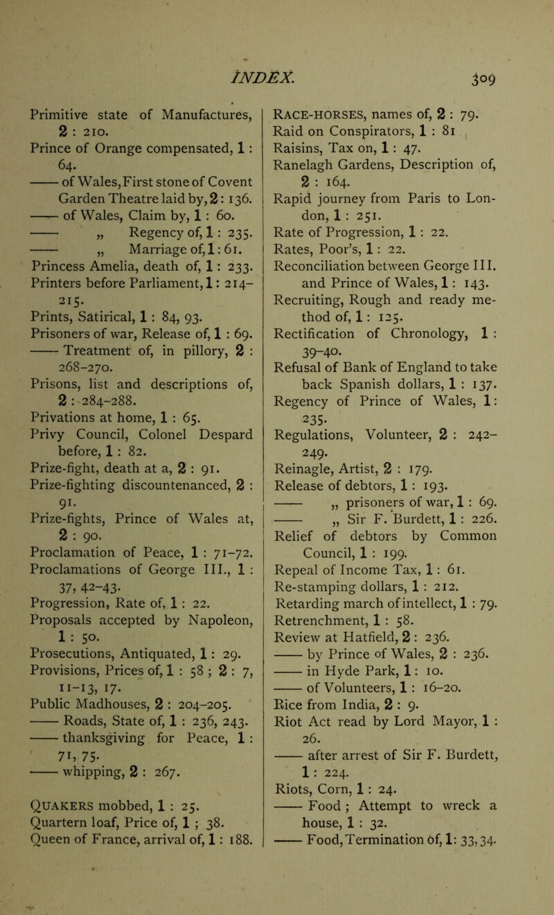 3°9 Primitive state of Manufactures, 2 : 210. Prince of Orange compensated, 1 : 64. of Wales,First stone of Covent Garden Theatre laid by, 2: 136. —— of Wales, Claim by, 1 : 60. „ Regency of, 1 : 235. „ Marriage of, 1: 61. Princess Amelia, death of, 1: 233. Printers before Parliament, 1: 214- 215. Prints, Satirical, 1: 84, 93. Prisoners of war, Release of, 1 : 69. Treatment of, in pillory, 2 : 268-270. Prisons, list and descriptions of, 2 : 284-288. Privations at home, 1 : 65. Privy Council, Colonel Despard before, 1 : 82. Prize-fight, death at a, 2 : 91. Prize-fighting discountenanced, 2 : 9i. Prize-fights, Prince of Wales at, I 2 : 90. Proclamation of Peace, 1 : 71-72. Proclamations of George III., 1 : 37, 42-43. Progression, Rate of, 1: 22. Proposals accepted by Napoleon, 1 : 50. Prosecutions, Antiquated, 1 : 29. Provisions, Prices of, 1 : 58 ; 2 : 7, 11-13, 17- Public Madhouses, 2 : 204-205. Roads, State of, 1 : 236, 243. thanksgiving for Peace, 1 : 7i,75- whipping, 2 : 267. Quakers mobbed, 1 : 25. Quartern loaf, Price of, 1 ; 38. Queen of France, arrival of, 1: 188. Race-horses, names of, 2 : 79. Raid on Conspirators, 1 : 81 Raisins, Tax on, 1: 47. Ranelagh Gardens, Description of, 2 : 164. Rapid journey from Paris to Lon- don, 1 : 251. Rate of Progression, 1 : 22. Rates, Poor’s, 1: 22. Reconciliation between George III. and Prince of Wales, 1: 143. Recruiting, Rough and ready me- thod of, 1: 125. Rectification of Chronology, 1 : 39-40. Refusal of Bank of England to take back Spanish dollars, 1 : 137. Regency of Prince of Wales, 1: 235- Regulations, Volunteer, 2 : 242- 249. Reinagle, Artist, 2 : 179. Release of debtors, 1: 193. „ prisoners of war, 1 : 69. „ Sir F. Burdett, 1 : 226. Relief of debtors by Common Council, 1 : 199. Repeal of Income Tax, 1: 61. Re-stamping dollars, 1 : 212. Retarding march of intellect, 1 : 79. Retrenchment, 1 : 58. Review at Hatfield, 2 : 236. by Prince of Wales, 2 : 236. in Hyde Park, 1: 10. of Volunteers, 1: 16-20. Rice from India, 2 : 9. Riot Act read by Lord Mayor, 1 : 26. after arrest of Sir F. Burdett, 1 : 224. Riots, Corn, 1 : 24. Food ; Attempt to wreck a house, 1 : 32. Food, Termination of, 1: 33,34-