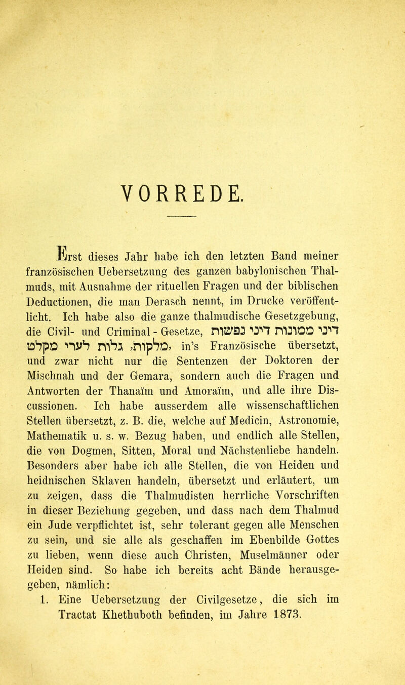 VORREDE. Erst dieses Jahr habe ich den letzten Band meiner französischen Uebersetzung des ganzen babylonischen Thal- muds, mit Ausnahme der rituellen Fragen und der biblischen Deductionen, die man Derasch nennt, im Drucke veröffent- licht. Ich habe also die ganze thalmudische Gesetzgebung, die Civil- und Criminal - Gesetze, *0^7 rflDIDD 'O'H 'Uh mbj ^hlp^D* in’s Französische übersetzt, und zwar nicht nur die Sentenzen der Doktoren der Mischnah und der Gemara, sondern auch die Fragen und Antworten der Thanai'm und Amoraüm, und alle ihre Dis- cussionen. Ich habe ausserdem alle wissenschaftlichen Stellen übersetzt, z. B. die, welche auf Medicin, Astronomie, Mathematik u. s. w. Bezug haben, und endlich alle Stellen, die von Dogmen, Sitten, Moral und Nächstenliebe handeln. Besonders aber habe ich alle Stellen, die von Heiden und heidnischen Sklaven handeln, übersetzt und erläutert, um zu zeigen, dass die Thalmudisten herrliche Vorschriften in dieser Beziehung gegeben, und dass nach dem Thalmud ein Jude verpflichtet ist, sehr tolerant gegen alle Menschen zu sein, und sie alle als geschaffen im Ebenbilde Gottes zu lieben, wenn diese auch Christen, Muselmänner oder Heiden sind. So habe ich bereits acht Bände herausge- geben, nämlich: 1. Eine Uebersetzung der Civilgesetze, die sich im Tractat Khethuboth befinden, im Jahre 1873.