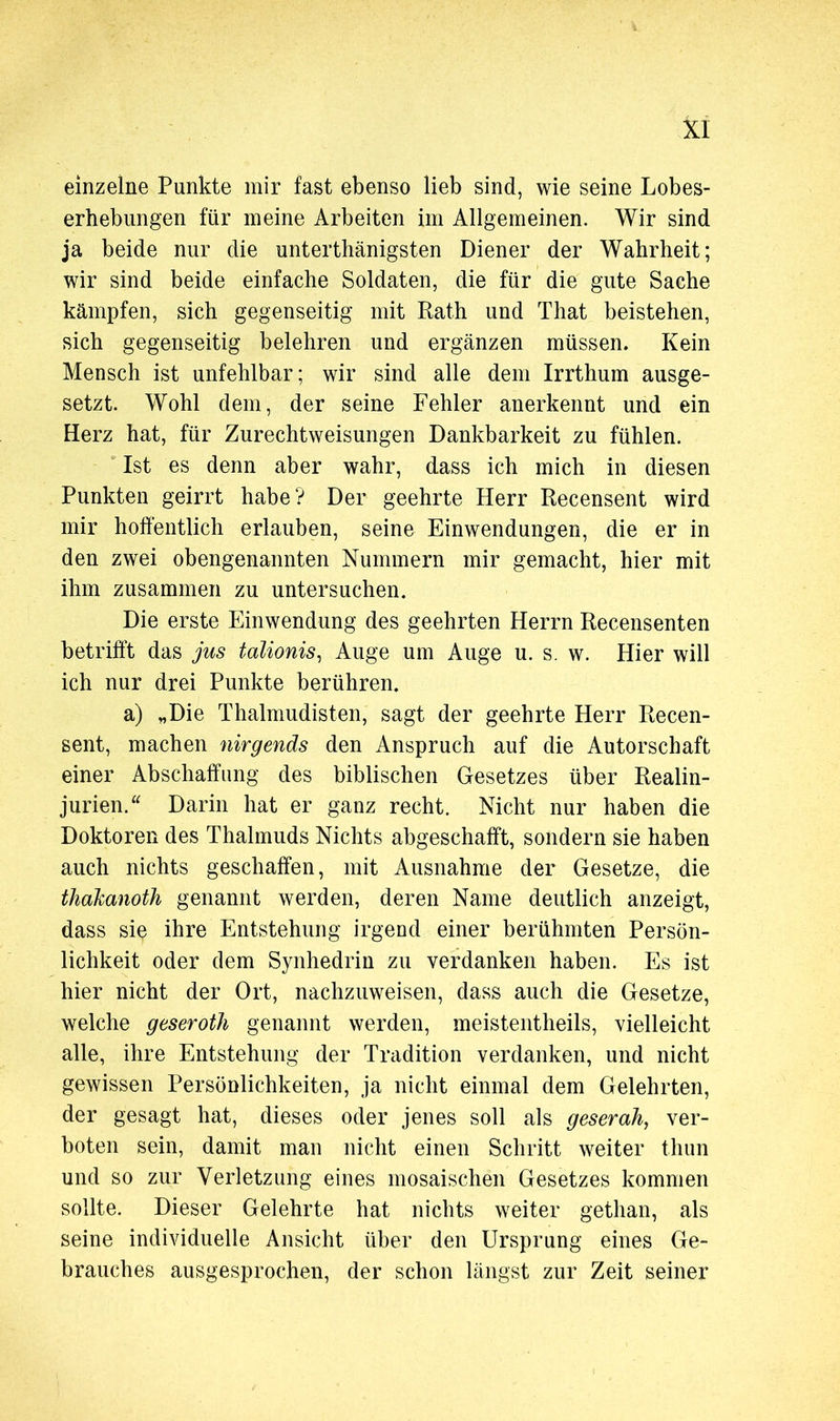 einzelne Punkte mir fast ebenso lieb sind, wie seine Lobes- erhebungen für meine Arbeiten im Allgemeinen. Wir sind ja beide nur die unterthänigsten Diener der Wahrheit; wir sind beide einfache Soldaten, die für die gute Sache kämpfen, sich gegenseitig mit Rath und That beistehen, sich gegenseitig belehren und ergänzen müssen. Kein Mensch ist unfehlbar; wir sind alle dem Irrthum ausge- setzt. Wohl dem, der seine Fehler anerkennt und ein Herz hat, für Zurechtweisungen Dankbarkeit zu fühlen. Ist es denn aber wahr, dass ich mich in diesen Punkten geirrt habe? Der geehrte Herr Recensent wird mir hoffentlich erlauben, seine Einwendungen, die er in den zwei obengenannten Nummern mir gemacht, hier mit ihm zusammen zu untersuchen. Die erste Einwendung des geehrten Herrn Recensenten betrifft das jus talionis, Auge um Auge u. s. w. Hier will ich nur drei Punkte berühren. a) „Die Thalmudisten, sagt der geehrte Herr Recen- sent, machen nirgends den Anspruch auf die Autorschaft einer Abschaffung des biblischen Gesetzes über Realin- jurien. “ Darin hat er ganz recht. Nicht nur haben die Doktoren des Thalmuds Nichts abgeschafft, sondern sie haben auch nichts geschaffen, mit Ausnahme der Gesetze, die thakanoth genannt werden, deren Name deutlich anzeigt, dass sie ihre Entstehung irgend einer berühmten Persön- lichkeit oder dem Synhedrin zu verdanken haben. Es ist hier nicht der Ort, nachzuweisen, dass auch die Gesetze, welche geseroth genannt werden, meistentheils, vielleicht alle, ihre Entstehung der Tradition verdanken, und nicht gewissen Persönlichkeiten, ja nicht einmal dem Gelehrten, der gesagt hat, dieses oder jenes soll als geserah, ver- boten sein, damit man nicht einen Schritt weiter thun und so zur Verletzung eines mosaischen Gesetzes kommen sollte. Dieser Gelehrte hat nichts weiter gethan, als seine individuelle Ansicht über den Ursprung eines Ge- brauches ausgesprochen, der schon längst zur Zeit seiner