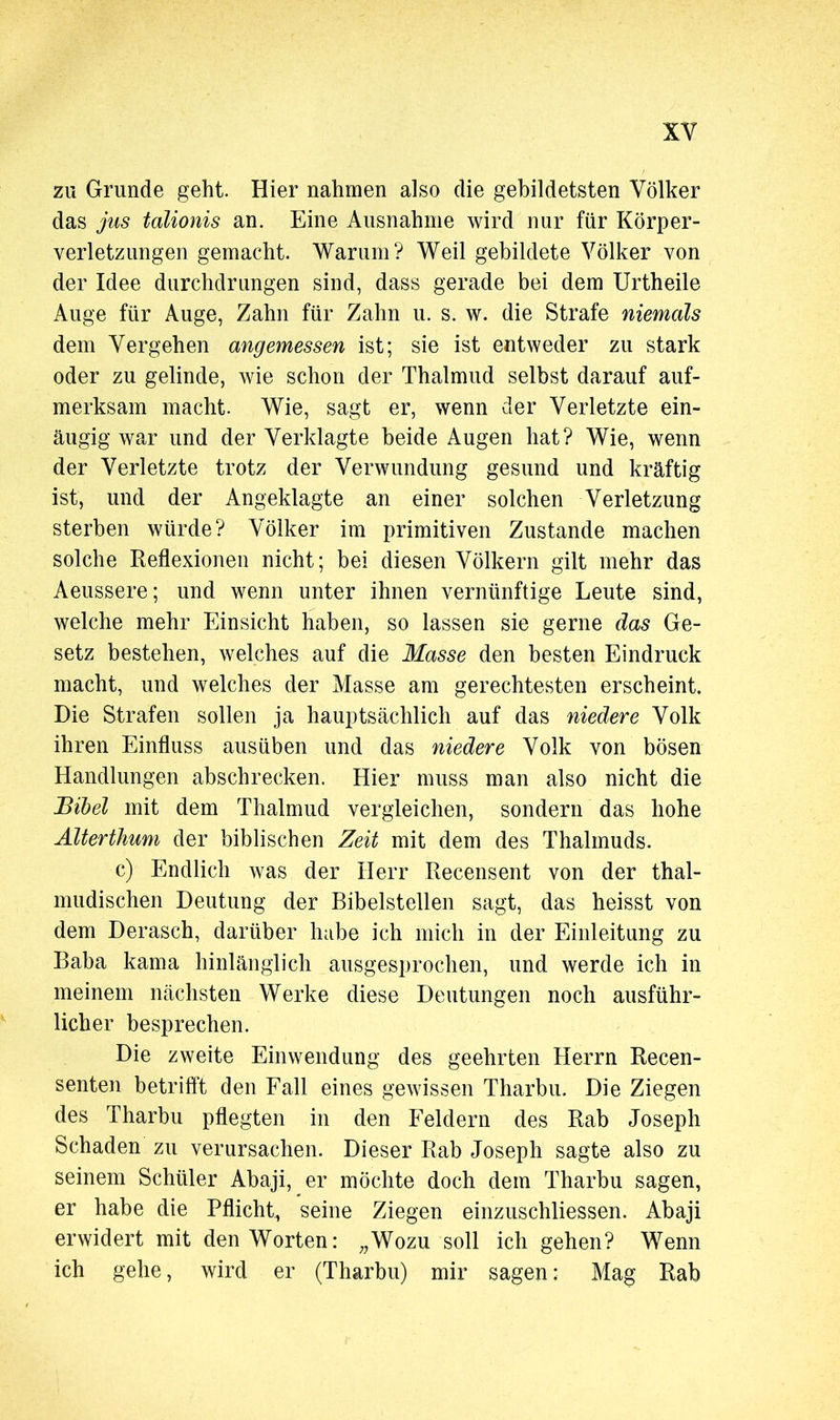 zu Grunde geht. Hier nahmen also die gebildetsten Völker das jus talionis an. Eine Ausnahme wird nur für Körper- verletzungen gemacht. Warum? Weil gebildete Völker von der Idee durchdrungen sind, dass gerade bei dem Urtheile Auge für Auge, Zahn für Zahn u. s. w. die Strafe niemals dem Vergehen angemessen ist; sie ist entweder zu stark oder zu gelinde, wie schon der Thalmud selbst darauf auf- merksam macht. Wie, sagt er, wenn der Verletzte ein- äugig war und der Verklagte beide Augen hat? Wie, wenn der Verletzte trotz der Verwundung gesund und kräftig ist, und der Angeklagte an einer solchen Verletzung sterben würde? Völker im primitiven Zustande machen solche Reflexionen nicht; bei diesen Völkern gilt mehr das Aeussere; und wenn unter ihnen vernünftige Leute sind, welche mehr Einsicht haben, so lassen sie gerne das Ge- setz bestehen, welches auf die Masse den besten Eindruck macht, und welches der Masse am gerechtesten erscheint. Die Strafen sollen ja hauptsächlich auf das niedere Volk ihren Einfluss ausüben und das niedere Volk von bösen Handlungen abschrecken. Hier muss man also nicht die Bibel mit dem Thalmud vergleichen, sondern das hohe Älterthum der biblischen Zeit mit dem des Thalmuds. c) Endlich was der Herr Recensent von der thal- mudischen Deutung der Bibelstellen sagt, das heisst von dem Derasch, darüber habe ich mich in der Einleitung zu Baba kama hinlänglich ausgesprochen, und werde ich in meinem nächsten Werke diese Deutungen noch ausführ- licher besprechen. Die zweite Einwendung des geehrten Herrn Recen- senten betrifft den Fall eines gewissen Tharbu. Die Ziegen des Tharbu pflegten in den Feldern des Rab Joseph Schaden zu verursachen. Dieser Rab Joseph sagte also zu seinem Schüler Abaji, er möchte doch dem Tharbu sagen, er habe die Pflicht, seine Ziegen einzuschliessen. Abaji erwidert mit den Worten: „Wozu soll ich gehen? Wenn ich gehe, wird er (Tharbu) mir sagen : Mag Rab