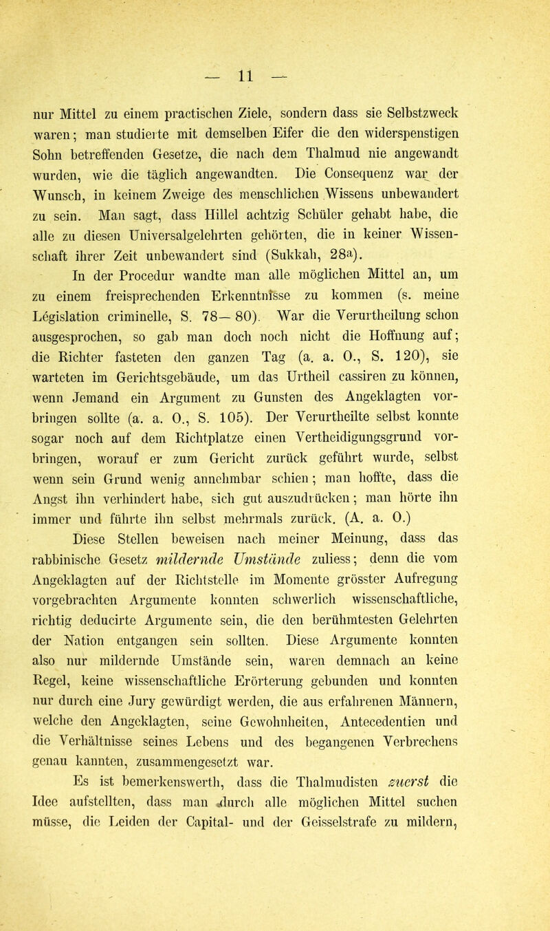 nur Mittel zu einem practischen Ziele, sondern dass sie Selbstzweck waren; man studierte mit demselben Eifer die den widerspenstigen Sobn betreffenden Gesetze, die nach dem Thalmud nie angewandt wurden, wie die täglich angewandten. Die Consequenz war der Wunsch, in keinem Zweige des menschlichen Wissens unbewandert zu sein. Man sagt, dass Ilillel achtzig Schüler gehabt habe, die alle zu diesen Universalgelehrten gehörten, die in keiner Wissen- schaft ihrer Zeit unbewandert sind (Sukkah, 28a). In der Procedur wandte man alle möglichen Mittel an, um zu einem freisprechenden Erkenntnisse zu kommen (s. meine Législation criminelle, S. 78— 80). War die Yerurtheilung schon ausgesprochen, so gab man doch noch nicht die Hoffnung auf; die Richter fasteten den ganzen Tag (a. a. 0., S. 120), sie warteten im Gerichtsgebäude, um das Urtheil cassiren zu können, wenn Jemand ein Argument zu Gunsten des Angeklagten ver- bringen sollte (a. a. 0., S. 105). Der Yerurtheilte selbst konnte sogar noch auf dem Richtplatze einen Yertheidigungsgrund Vor- bringen, worauf er zum Gericht zurück geführt wurde, selbst wenn sein Grund wenig annehmbar schien ; man hoffte, dass die Angst ihn verhindert habe, sich gut auszudrücken ; man hörte ihn immer und führte ihn selbst mehrmals zurück. (A. a. 0.) Diese Stellen beweisen nach meiner Meinung, dass das rabbinische Gesetz mildernde Umstände zuliess; denn die vom Angeklagten auf der Richtstelle im Momente grösster Aufregung vorgebrachten Argumente konnten schwerlich wissenschaftliche, richtig deducirte Argumente sein, die den berühmtesten Gelehrten der Nation entgangen sein sollten. Diese Argumente konnten also nur mildernde Umstände sein, waren demnach an keine Regel, keine wissenschaftliche Erörterung gebunden und konnten nur durch eine Jury gewürdigt werden, die aus erfahrenen Männern, welche den Angeklagten, seine Gewohnheiten, Antecedentien und die Yerhältnisse seines Lebens und des begangenen Verbrechens genau kannten, zusammengesetzt war. Es ist bemerkenswert!}, dass die Thalmudisten merst die Idee aufstellten, dass man «durch alle möglichen Mittel suchen müsse, die Leiden der Capital- und der Geisselstrafe zu mildern,