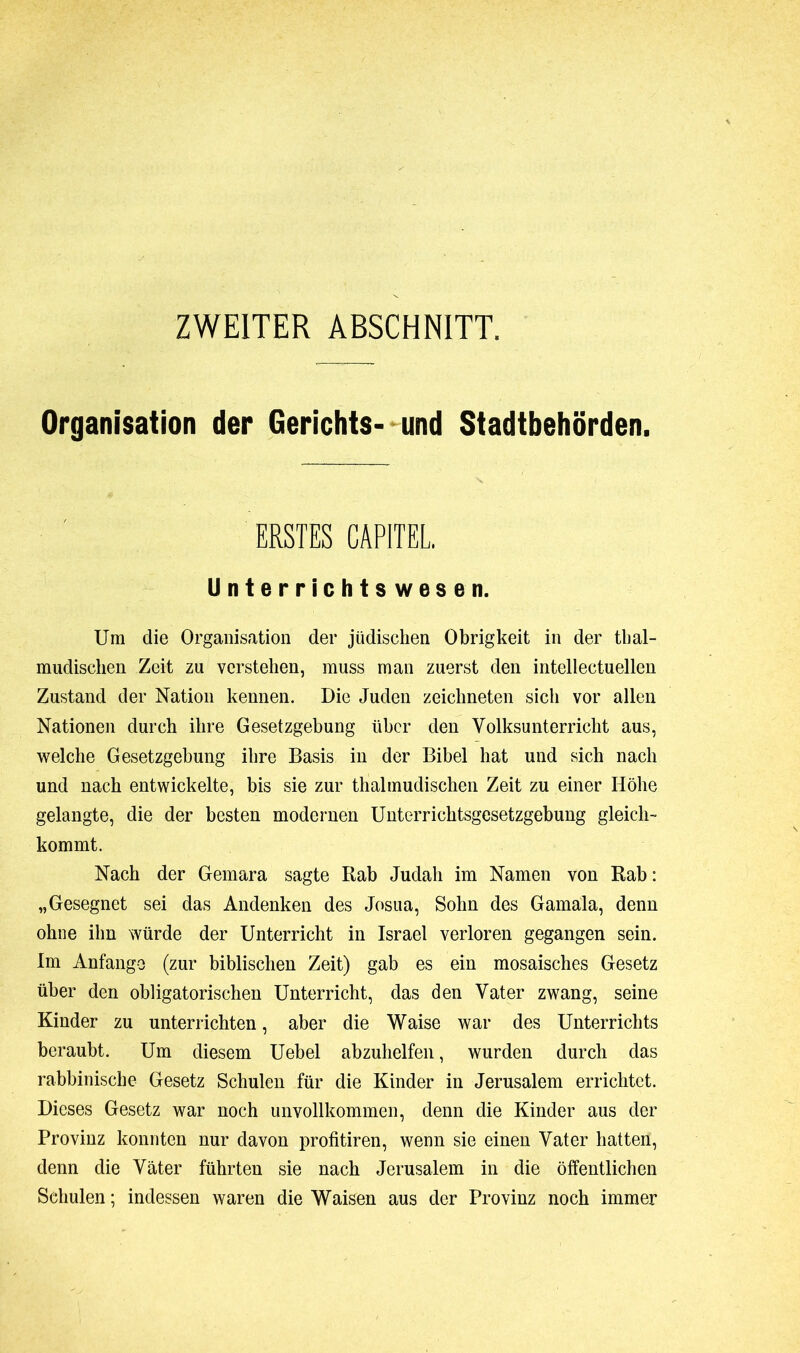 ZWEITER ABSCHNITT. Organisation der Gerichts- und Stadtbehörden. ERSTES CAPITEL. Unterrichtswesen. Um die Organisation der jüdischen Obrigkeit in der thal- mudischen Zeit zu verstehen, muss man zuerst den intellectuellen Zustand der Nation kennen. Die Juden zeichneten sich vor allen Nationen durch ihre Gesetzgebung über den Volksunterricht aus, welche Gesetzgebung ihre Basis in der Bibel hat und sich nach und nach entwickelte, bis sie zur thalmudischen Zeit zu einer Höhe gelangte, die der besten modernen Unterrichtsgesetzgebung gleich- kommt. Nach der Gemara sagte Rab Judali im Namen von Rab : „Gesegnet sei das Andenken des Josua, Sohn des Gamala, denn ohne ihn würde der Unterricht in Israel verloren gegangen sein. Im Anfänge (zur biblischen Zeit) gab es ein mosaisches Gesetz über den obligatorischen Unterricht, das den Vater zwang, seine Kinder zu unterrichten, aber die Waise war des Unterrichts beraubt. Um diesem Uebel abzuhelfen, wurden durch das rabbinische Gesetz Schulen für die Kinder in Jerusalem errichtet. Dieses Gesetz war noch unvollkommen, denn die Kinder aus der Provinz konnten nur davon profitiren, wenn sie einen Vater hatten, denn die Väter führten sie nach Jerusalem in die öffentlichen Schulen ; indessen waren die Waisen aus der Provinz noch immer