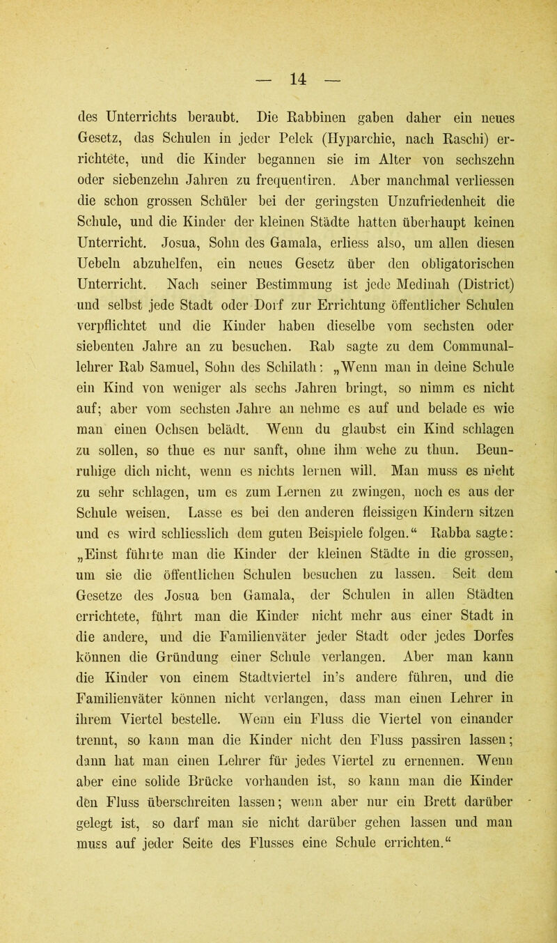 des Unterrichts beraubt. Die Rabbinen gaben daher ein neues Gesetz, das Schulen in jeder Pelek (Hyparchie, nach Raschi) er- richtete, und die Kinder begannen sie im Alter von sechszebn oder siebenzehn Jahren zu frequentiren. Aber manchmal verliessen die schon grossen Schüler bei der geringsten Unzufriedenheit die Schule, und die Kinder der kleinen Städte hatten überhaupt keinen Unterricht. Josua, Sohn des Gamala, erliess also, um allen diesen Uebeln abzuhelfen, ein neues Gesetz über den obligatorischen Unterricht. Nach seiner Bestimmung ist jede Medinah (District) und selbst jede Stadt oder Dorf zur Errichtung öffentlicher Schulen verpflichtet und die Kinder haben dieselbe vom sechsten oder siebenten Jahre an zu besuchen. Rab sagte zu dem Communal- lehrer Rab Samuel, Sohn des Schilath: „Wenn man in deine Schule ein Kind von weniger als sechs Jahren bringt, so nimm es nicht auf; aber vom sechsten Jahre an nehme es auf und belade es wie man einen Ochsen belädt. Wenn du glaubst ein Kind schlagen zu sollen, so tliue es nur sanft, ohne ihm wehe zu tliun. Beun- ruhige dich nicht, wenn es nichts lernen will. Man muss es nicht zu sehr schlagen, um es zum Lernen zu zwingen, noch es aus der Schule weisen. Lasse es bei den anderen fleissigen Kindern sitzen und es wird schliesslich dem guten Beispiele folgen.“ Rabba sagte: „Einst führte man die Kinder der kleinen Städte in die grossen, um sie die öffentlichen Schulen besuchen zu lassen. Seit dem Gesetze des Josua ben Gamala, der Schulen in allen Städten errichtete, führt man die Kinder nicht mehr aus einer Stadt in die andere, und die Familienväter jeder Stadt oder jedes Dorfes können die Gründung einer Schule verlangen. Aber man kann die Kinder von einem Stadtviertel in’s andere führen, und die Familienväter können nicht verlangen, dass man einen Lehrer in ihrem Viertel bestelle. Wenn ein Fluss die Viertel von einander trennt, so kann man die Kinder nicht den Fluss passiren lassen; dann hat man einen Lehrer für jedes Viertel zu ernennen. Wenn aber eine solide Brücke vorhanden ist, so kann man die Kinder den Fluss überschreiten lassen; wenn aber nur ein Brett darüber gelegt ist, so darf man sie nicht darüber gehen lassen und man muss auf jeder Seite des Flusses eine Schule errichten.“