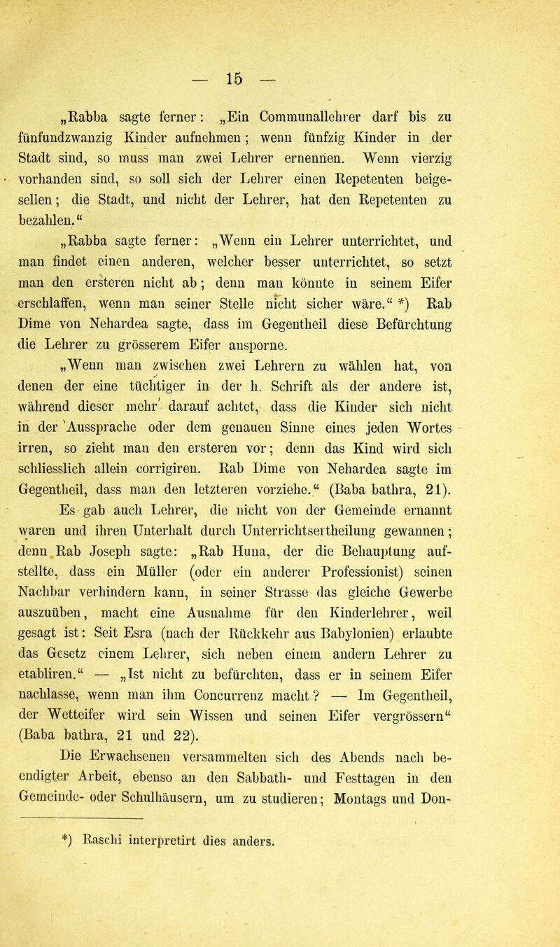 „Rabba sagte ferner : „Ein Communallehrer darf bis zu fünfundzwanzig Kinder aufnehmen ; wenn fünfzig Kinder in der Stadt sind, so muss man zwei Lehrer ernennen. Wenn vierzig vorhanden sind, so soll sich der Lehrer einen Repetenten beige- sellen ; die Stadt, und nicht der Lehrer, hat den Repetenten zu bezahlen. “ „Rabba sagte ferner: „Wenn ein Lehrer unterrichtet, und man findet einen anderen, welcher besser unterrichtet, so setzt man den ersteren nicht ab ; denn man könnte in seinem Eifer erschlaffen, wenn man seiner Stelle nfcht sicher wäre.“ *) Rab Dime von Nehardea sagte, dass im Gegentheil diese Befürchtung die Lehrer zu grösserem Eifer ansporne. „Wenn man zwischen zwei Lehrern zu wählen hat, von denen der eine tüchtiger in der h. Schrift als der andere ist, während dieser mehr' darauf achtet, dass die Kinder sich nicht in der 'Aussprache oder dem genauen Sinne eines jeden Wortes irren, so zieht man den ersteren vor; denn das Kind wird sich schliesslich allein corrigiren. Rab Dime von Nehardea sagte im Gegentheil, dass man den letzteren vorziehe. “ (Baba bathra, 21). Es gab auch Lehrer, die nicht von der Gemeinde ernannt waren und ihren Unterhalt durch Unterrichtsertheilung gewannen ; denn Rab Joseph sagte: „Rab Huna, der die Behauptung auf- stellte, dass ein Müller (oder ein anderer Professionist) seinen Nachbar verhindern kann, in seiner Strasse das gleiche Gewerbe auszuüben, macht eine Ausnahme für den Kinderlehrer, weil gesagt ist : Seit Esra (nach der Rückkehr aus Babylonien) erlaubte das Gesetz einem Lehrer, sich neben einem andern Lehrer zu etabliren.“ — „Ist nicht zu befürchten, dass er in seinem Eifer nachlasse, wenn man ihm Concurrenz macht? — Im Gegentheil, der Wetteifer wird sein Wissen und seinen Eifer vergrössern“ (Baba bathra, 21 und 22). Die Erwachsenen versammelten sich des Abends nach be- endigter Arbeit, ebenso an den Sabbath- und Festtagen in den Gemeinde- oder Schulhäusern, um zu studieren; Montags und Don- *) Raschi interpretirt dies anders.