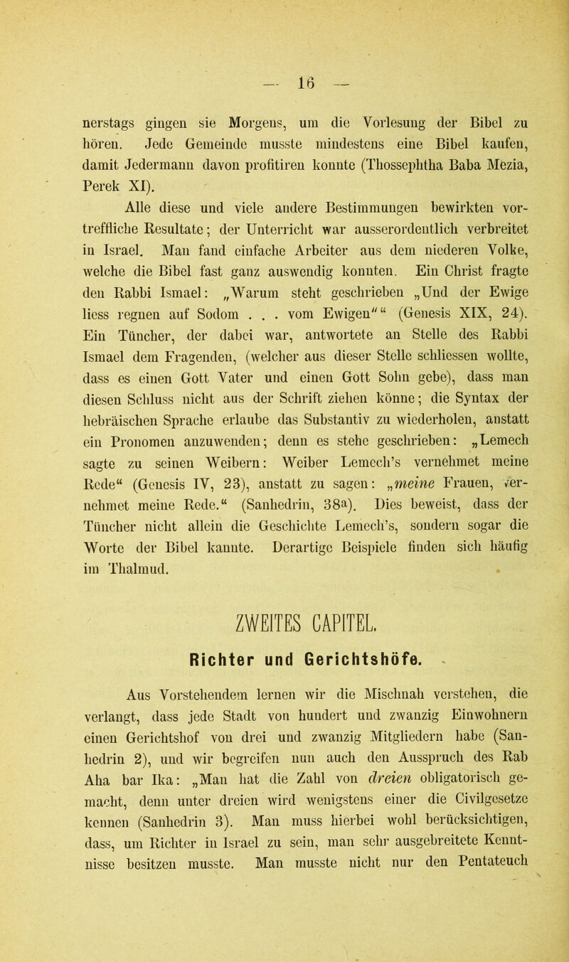 nerstags gingen sie Morgens, um die Vorlesung der Bibel zu hören. Jede Gemeinde musste mindestens eine Bibel kaufen, damit Jedermann davon profitiren konnte (Thosseplitha Baba Mezia, Perek XI). Alle diese und viele andere Bestimmungen bewirkten vor- treffliche Resultate ; der Unterricht war ausserordentlich verbreitet in Israel. Man fand einfache Arbeiter aus dem niederen Volke, welche die Bibel fast ganz auswendig konnten. Ein Christ fragte den Rabbi Ismael: „Warum steht geschrieben „Und der Ewige liess regnen auf Sodom . . . vom Ewigen“ (Genesis XIX, 24). Ein Tüncher, der dabei war, antwortete an Stelle des Rabbi Ismael dem Fragenden, (welcher aus dieser Stelle scliliessen wollte, dass es einen Gott Vater und einen Gott Sohn gebe), dass man diesen Schluss nicht aus der Schrift ziehen könne ; die Syntax der hebräischen Sprache erlaube das Substantiv zu wiederholen, anstatt ein Pronomen anzuwenden; denn es stehe geschrieben: „Lemech sagte zu seinen Weibern: Weiber Lemech’s vernehmet meine Rede“ (Genesis IV, 23), anstatt zu sagen: „meine Frauen, ver- nehmet meine Rede.“ (Sanhédrin, 38a). Dies beweist, dass der Tüncher nicht allein die Geschichte Lemech’s, sondern sogar die Worte der Bibel kannte. Derartige Beispiele finden sich häufig im Thalmud. ZWEITES CAPITEL. Richter und Gerichtshöfe. Aus Vorstehendem lernen wir die Mischnah verstehen, die verlangt, dass jede Stadt von hundert und zwanzig Einwohnern einen Gerichtshof von drei und zwanzig Mitgliedern habe (San- hédrin 2), und wir begreifen nun auch den Ausspruch des Rab Aha bar Ika: „Man hat die Zahl von dreien obligatorisch ge- macht, denn unter dreien wird wenigstens einer die Civilgesetze kennen (Sanhédrin 3). Man muss hierbei wohl berücksichtigen, dass, um Richter in Israel zu sein, man sehr ausgebreitete Kennt- nisse besitzen musste. Man musste nicht nur den Pentateuch