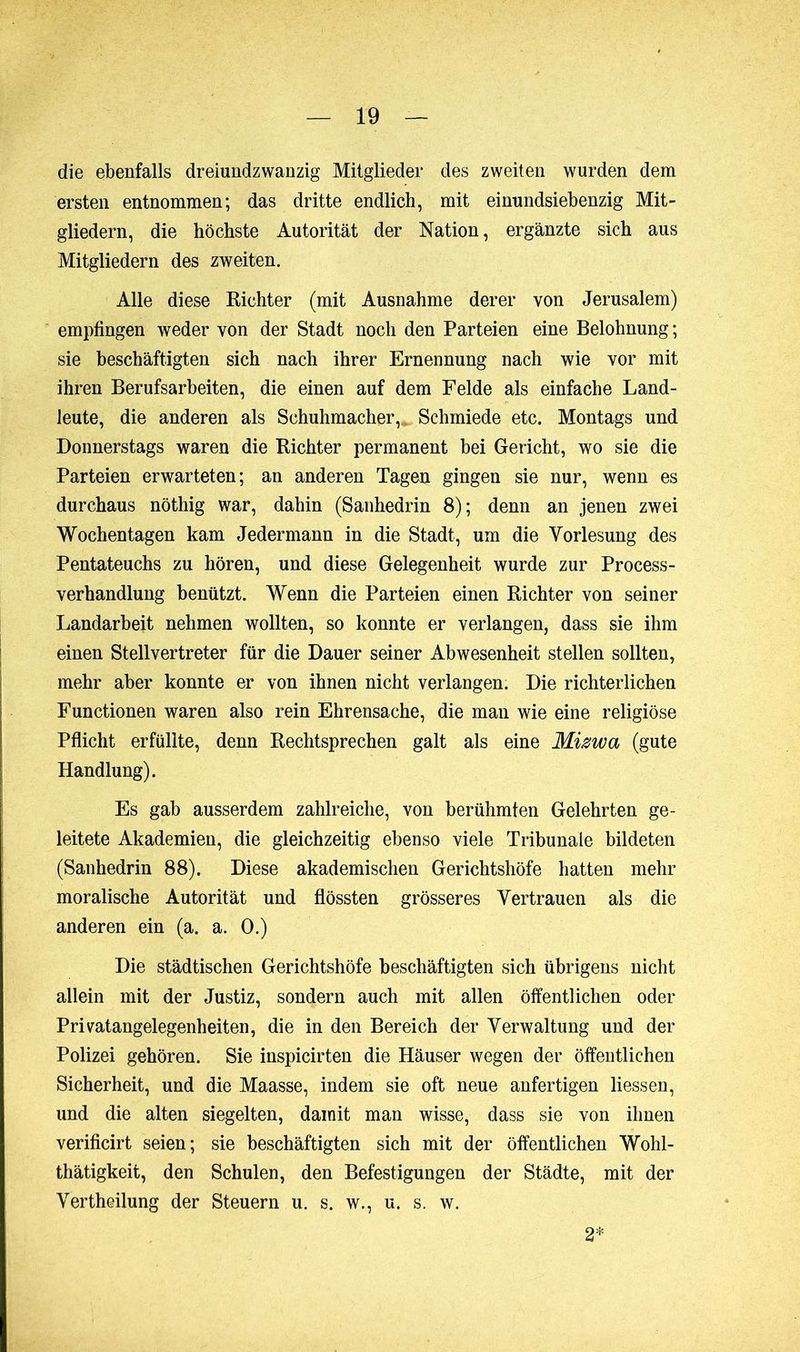 die ebenfalls dreiundzwanzig Mitglieder des zweiten wurden dem ersten entnommen; das dritte endlich, mit einundsiebenzig Mit- gliedern, die höchste Autorität der Nation, ergänzte sich aus Mitgliedern des zweiten. Alle diese Richter (mit Ausnahme derer von Jerusalem) empfingen weder von der Stadt noch den Parteien eine Belohnung ; sie beschäftigten sich nach ihrer Ernennung nach wie vor mit ihren Berufsarbeiten, die einen auf dem Felde als einfache Land- leute, die anderen als Schuhmacher,. Schmiede etc. Montags und Donnerstags waren die Richter permanent bei Gericht, wo sie die Parteien erwarteten; an anderen Tagen gingen sie nur, wenn es durchaus nöthig war, dahin (Sanhédrin 8); denn an jenen zwei Wochentagen kam Jedermann in die Stadt, um die Vorlesung des Pentateuchs zu hören, und diese Gelegenheit wurde zur Process- verhandlung benützt. Wenn die Parteien einen Richter von seiner Landarbeit nehmen wollten, so konnte er verlangen, dass sie ihm einen Stellvertreter für die Dauer seiner Abwesenheit stellen sollten, mehr aber konnte er von ihnen nicht verlangen. Die richterlichen Functionen waren also rein Ehrensache, die man wie eine religiöse Pflicht erfüllte, denn Rechtsprechen galt als eine Mizwa (gute Handlung). Es gab ausserdem zahlreiche, von berühmten Gelehrten ge- leitete Akademien, die gleichzeitig ebenso viele Tribunale bildeten (Sanhédrin 88). Diese akademischen Gerichtshöfe hatten mehr moralische Autorität und flössten grösseres Vertrauen als die anderen ein (a. a. 0.) Die städtischen Gerichtshöfe beschäftigten sich übrigens nicht allein mit der Justiz, sondern auch mit allen öffentlichen oder Privatangelegenheiten, die in den Bereich der Verwaltung und der Polizei gehören. Sie inspicirten die Häuser wegen der öffentlichen Sicherheit, und die Maasse, indem sie oft neue anfertigen liessen, und die alten siegelten, damit man wisse, dass sie von ihnen verificirt seien; sie beschäftigten sich mit der öffentlichen Wohl- thätigkeit, den Schulen, den Befestigungen der Städte, mit der Vertheilung der Steuern u. s. w., u. s. w. 2*