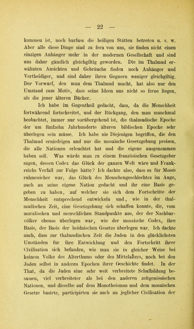 — 2â — kommen ist, noch barfuss die heiligen Stätten betreten u. s. w. Aber alle diese Dinge sind zu fern von uns, sie finden nicht einen einzigen Anhänger mehr in der modernen Gesellschaft und sind uns daher gänzlich gleichgiltig geworden. Die im Thalmud er- wähnten Ansichten und Gebräuche finden noch Anhänger und Yertheidiger, und sind daher ihren Gegnern weniger gleichgiltig. Der Yorwurf, den man dem Thalmud macht, hat also nur den Umstand zum Motiv, dass seine Ideen uns nicht so ferne liegen, als die jener älteren Bücher. Ich habe im Gegentheil gedacht, dass, da die Menschheit fortwährend fortschreitet, und der Rückgang, den man manchmal beobachtet, immer nur vorübergehend ist, die thalmudische Epoche der um fünfzehn Jahrhunderte älteren biblischen Epoche sehr überlegen sein müsse. Ich habe nie Diejenigen begriffen, die den Thalmud erniedrigen und nur die mosaische Gesetzgebung preisen, die alle Nationen erleuchtet hat und die eigene ausgenommen haben soll. Was würde man zu einem französischen Gesetzgeber sagen, dessen Codex das Glück der ganzen Welt wäre und Frank- reichs Verfall zur Folge hätte? Ich dachte also, dass es für Moses ruhmreicher war, das Glück des Menschengeschlechtes im Auge, auch an seine eigene Nation gedacht und ihr eine Basis ge- geben zu haben, auf welcher sie sich dem Fortschritte der Menschheit entsprechend entwickeln und, wie in der thal- mudischen Zeit, eine Gesetzgebung sich schaffen konnte, die, vom moralischen und menschlichen Standpunkte aus, der der Nachbar- völker ebenso überlegen war, wie der mosaische Codex, ihre Basis, der Basis der heidnischen Gesetze überlegen war. Ich dachte auch, dass zur thalmudischen Zeit die Juden in den glücklichsten Umständen für ihre Entwicklung und den Fortschritt ihrer Civilisation sich befanden, wie man sie in gleicher Weise bei keinem Volke des Alterthums oder des Mittelafters, noch bei den Juden selbst in anderen Epochen ihrer Geschichte findet. In der That, da die Juden eine sehr weit verbreitete Schulbildung be- sassen, viel verbreiteter als bei den anderen zeitgenössischen Nationen, und dieselbe auf dem Monotheismus und dem mosaischen Gesetze basirte, participirten sie auch an jeglicher Civilisation der