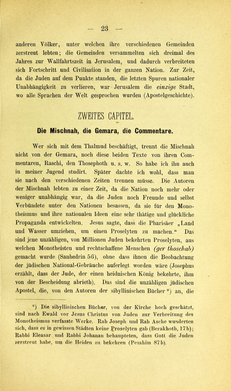 anderen Völker, unter welchen ihre verschiedenen Gemeinden zerstreut lebten; die Gemeinden versammelten sich dreimal des Jahres zur Wallfahrtszeit in Jerusalem, und dadurch verbreiteten sich Fortschritt und Civilisation in der ganzen Nation. Zur Zeit, da die Juden auf dem Punkte standen, die letzten Spuren nationaler Unabhängigkeit zu verlieren, war Jerusalem die einzige Stadt, wo alle Sprachen der Welt gesprochen wurden (Apostelgeschichte). ZWEITES CAPITEL. Die Mischnah, die Gemara, die Commentare. Wer sich mit dem Thalmud beschäftigt, trennt die Mischnah nicht von der Gemara, noch diese beiden Texte von ihren Com- mentaren, Raschi, den Thosephoth u. s. w. So habe ich ihn auch in meiner Jugend studirt. Später dachte ich wohl, dass man sie nach den verschiedenen Zeiten trennen müsse. Die Autoren der Mischnah lebten zu einer Zeit, da die Nation noch mehr oder weniger unabhängig war, da die Juden noch Freunde und selbst Verbündete unter den Nationen besassen, da sie für den Mono- theismus und ihre nationalen Ideen eine sehr thätige und glückliche Propaganda entwickelten. Jesus sagte, dass die Pharisäer „Land und Wasser umziehen, um einen Proselyten zu machen.“ Das sind jene unzähligen, von Millionen Juden bekehrten Proselyten, aus welchen Monotheisten und rechtschaffene Menschen (ger thoschab) gemacht wurde (Sanhédrin 56), ohne dass ihnen die Beobachtung der jüdischen National-Gebräuche auferlegt worden wäre (Josephus erzählt, dass der Jude, der einen heidnischen König bekehrte, ihm von der Bescheidung abrieth). Das sind die unzähligen jüdischen Apostel, die, von den Autoren der sibyllinischen Bücher *) an, die *) Die sibyllinischen Bücher, von der Kirche hoch geschätzt, sind nach Ewald vor Jesus Christus von Juden zur Verbreitung des Monotheismus verfasste Werke. Rab Joseph und Rab Asche wunderten sich, dass es in gewissen Städten keine Proselyten gab (Berakhoth, 17 b); Rabbi Eleasar und Rabbi Johanan behaupteten, dass Gott die Juden zerstreut habe, um die Heiden zu bekehren (Pesahim 87 b).