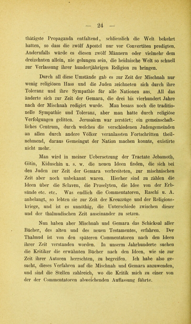 thätigste Propaganda entfaltend, schliesslich die Welt bekehrt hatten, so dass die zwölf Apostel nur vor Convertiten predigten. Andernfalls würde es diesen zwölf Männern oder vielmehr dem dreizehnten allein, nie gelungen sein, die heidnische Welt so schnell zur Yerlassung ihrer hundertjährigen Religion zu bringen. Durch all diese Umstände gab es zur Zeit der Mischnah nur wenig religiösen Hass und die Juden zeichneten sich durch ihre Toleranz und ihre Sympathie für alle Nationen aus. All das änderte sich zur Zeit der Gemara, die drei bis vierhundert Jahre nach der Mischnah redigirt wurde. Man besass noch die traditio- nelle Sympathie und Toleranz, aber man hatte durch religiöse Verfolgungen gelitten. Jerusalem war zerstört; ein gemeinschaft- liches Centrum, durch welches die verschiedenen Judengemeinden an allen durch andere Völker veranlassten Fortschritten theil- nehmend, daraus Gemeingut der Nation machen konnte, existirte nicht mehr. Man wird in meiner Uebersetzung der Tractate Jebamoth, Gitin, Kiduschin u. s. w. die neuen Ideen finden, die sich bei den Juden zur Zeit der Gemara verbreiteten, zur mischnischen Zeit aber noch unbekannt waren. Hierher sind zu zählen die Ideen über die Sclaven, die Proselyten, die Idee von der Erb- sünde etc. etc. Was endlich die Commentatoren, Raschi u. A. anbelangt, so lebten sie zur Zeit der Kreuzzüge und der Religions- kriege, und ist es unnöthig, die Unterschiede zwischen dieser und der thälmudischen Zeit auseinander zu setzen. Nun haben aber Mischnah und Gemara das Schicksal aller Bücher, des alten und des neuen Testamentes, erfahren. Der Thalmud ist von den späteren Commentatoren nach den Ideen ihrer Zeit verstanden worden. In unserm Jahrhunderte suchen die Kritiker die erwähnten Bücher nach den Ideen, wie sie zur Zeit ihrer Autoren herrschten, zu begreifen. Ich habe also ge- sucht, dieses Verfahren auf die Mischnah und Gemara anzuwenden, und sind die Stellen zahlreich, wo die Kritik mich zu einer von der der Commentatoren abweichenden Auffassung führte.