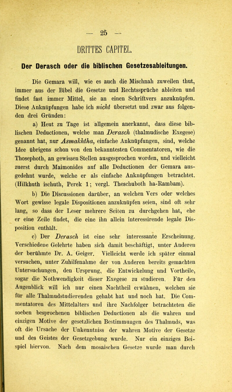 DRITTES CAPITEL Der Derasch oder die biblischen Gesetzesableitungen. Die Gemara will, wie es auch die Mischnah zuweilen thut, immer aus der Bibel die Gesetze und Bechtssprüche ahleiten und findet fast immer Mittel, sie an einen Schriftvers anzuknüpfen. Diese Anknüpfungen habe ich nicht übersetzt und zwar aus folgen- den drei Gründen: a) Heut zu Tage ist allgemein anerkannt, dass diese bib- lischen Deductionen, welche man Derasch (thalmudische Exegese) genannt hat, nur Asmahhtha, einfache Anknüpfungen, sind, welche Idee übrigens schon von den bekanntesten Commentatoren, wie die Thosephoth, an gewissen Stellen ausgesprochen worden, und vielleicht zuerst durch Maimonides auf alle Deductionen der Gemara aus- gedehnt wurde, welche er als einfache Anknüpfungen betrachtet. (Hilkhuth ischuth, Perek 1 ; vergl. Theschuboth ha-Rambam). b) Die Discussionen darüber, an welchen Yers oder welches Wort gewisse legale Dispositionen anzuknüpfen seien, sind oft sehr lang, so dass der Leser mehrere Seiten zu durchgehen hat, ehe er eine Zeile findet, die eine ihn allein interessirende legale Dis- position enthält. c) Der Derasch ist eine sehr interessante Erscheinung. Verschiedene Gelehrte haben sich damit beschäftigt, unter Anderen der berühmte Dr. A. Geiger. Vielleicht werde ich später einmal versuchen, unter Zuhilfenahme der von Anderen bereits gemachten Untersuchungen, den Ursprung, die Entwickelung und Vortheile, sogar die Noth wendigkeit dieser Exegese zu studieren. Für den Augenblick will ich nur einen Nachtheil erwähnen, welchen sie für alle Thalmudstudierenden gehabt hat und noch hat. Die Com- mentatoren des Mittelalters und ihre Nachfolger betrachteten die soeben besprochenen biblischen Deductionen als die wahren und einzigen Motive der gesetzlichen Bestimmungen des Thalmuds, was oft die Ursache der Unkenntniss der wahren Motive der Gesetze und des Geistes der Gesetzgebung wurde. Nur ein einziges Bei- spiel hiervon. Nach dem mosaischen Gesetze wurde man durch