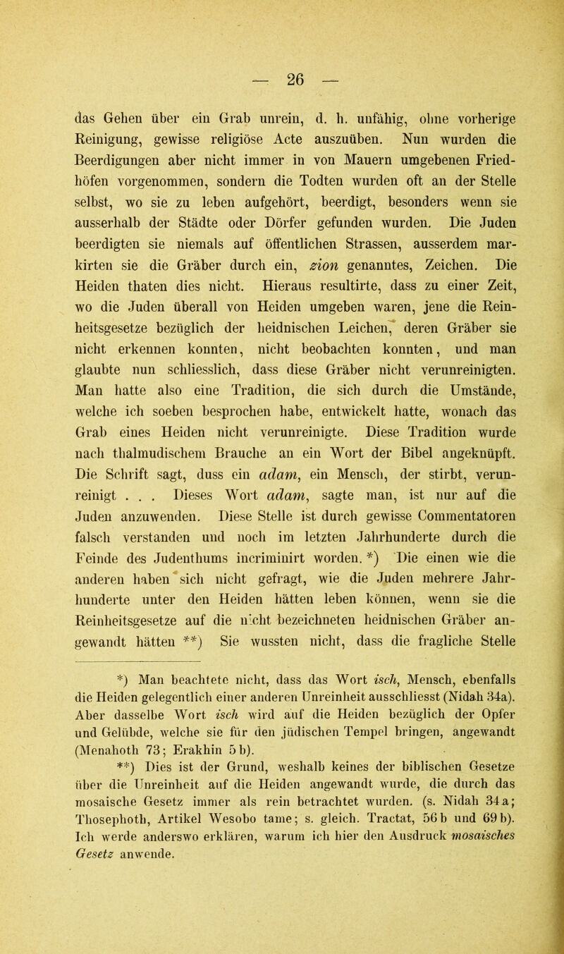das Gehen über ein Grab unrein, d. b. unfähig, ohne vorherige Reinigung, gewisse religiöse Acte auszuüben. Nun wurden die Beerdigungen aber nicht immer in von Mauern umgebenen Fried- höfen vorgenommen, sondern die Todten wurden oft an der Stelle selbst, wo sie zu leben aufgehört, beerdigt, besonders wenn sie ausserhalb der Städte oder Dörfer gefunden wurden. Die Juden beerdigten sie niemals auf öffentlichen Strassen, ausserdem mar- kirten sie die Gräber durch ein, zion genanntes, Zeichen. Die Heiden thaten dies nicht. Hieraus resultirte, dass zu einer Zeit, wo die Juden überall von Heiden umgeben waren, jene die Rein- heitsgesetze bezüglich der heidnischen Leichen, deren Gräber sie nicht erkennen konnten, nicht beobachten konnten, und man glaubte nun schliesslich, dass diese Gräber nicht verunreinigten. Man hatte also eine Tradition, die sich durch die Umstände, welche ich soeben besprochen habe, entwickelt hatte, wonach das Grab eines Heiden nicht verunreinigte. Diese Tradition wurde nach thalmudischem Brauche an ein Wort der Bibel angeknüpft. Die Schrift sagt, duss ein adam, ein Mensch, der stirbt, verun- reinigt . . . Dieses Wort adam, sagte man, ist nur auf die Juden anzuwenden. Diese Stelle ist durch gewisse Commentatoren falsch verstanden und noch im letzten Jahrhunderte durch die Feinde des Judenthums incriminirt worden. *) Die einen wie die anderen haben sich nicht gefragt, wie die Juden mehrere Jahr- hunderte unter den Heiden hätten leben können, wenn sie die Reinheitsgesetze auf die nicht bezeichneten heidnischen Gräber an- gewandt hätten **) Sie wussten nicht, dass die fragliche Stelle *) Man beachtete nicht, dass das Wort isch, Mensch, ebenfalls die Heiden gelegentlich einer anderen Unreinheit ausschliesst (Nidah 34a). Aber dasselbe Wort isch wird auf die Heiden bezüglich der Opfer und Gelübde, welche sie für den jüdischen Tempel bringen, angewandt (Menahotli 73; Erakhin 5 b). **) Dies ist der Grund, weshalb keines der biblischen Gesetze über die Unreinheit auf die Heiden angewandt wurde, die durch das mosaische Gesetz immer als rein betrachtet wurden, (s. Nidah 34a; Thosephoth, Artikel Wesobo tarne;'s. gleich. Tractat, 56b und 69b). Ich werde anderswo erklären, warum ich hier den Ausdruck mosaisches Gesetz an wende.