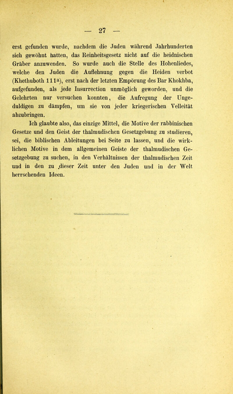 erst gefunden wurde, nachdem die Juden während Jahrhunderten sich gewöhnt hatten, das Reinheitsgesetz nicht auf die heidnischen Gräber anzuwenden. So wurde auch die Stelle des Hohenliedes, welche den Juden die Auflehnung gegen die Heiden verbot (Khethuboth 11 la), erst nach der letzten Empörung des Bar Khokhba, aufgefunden, als jede Insurrection unmöglich geworden, und die Gelehrten nur versuchen konnten, die Aufregung der Unge- duldigen zu dämpfen, um sie von jeder kriegerischen Velleität abzubringen. Ich glaubte also, das einzige Mittel, die Motive der rabbinischen Gesetze und den Geist der thalmudischen Gesetzgebung zu studieren, sei, die biblischen Ableitungen bei Seite zu lassen, und die wirk- lichen Motive in dem allgemeinen Geiste der thalmudischen Ge- setzgebung zu suchen, in den Verhältnissen der thalmudischen Zeit und in den zu .dieser Zeit unter den Juden und in der Welt herrschenden Ideen.