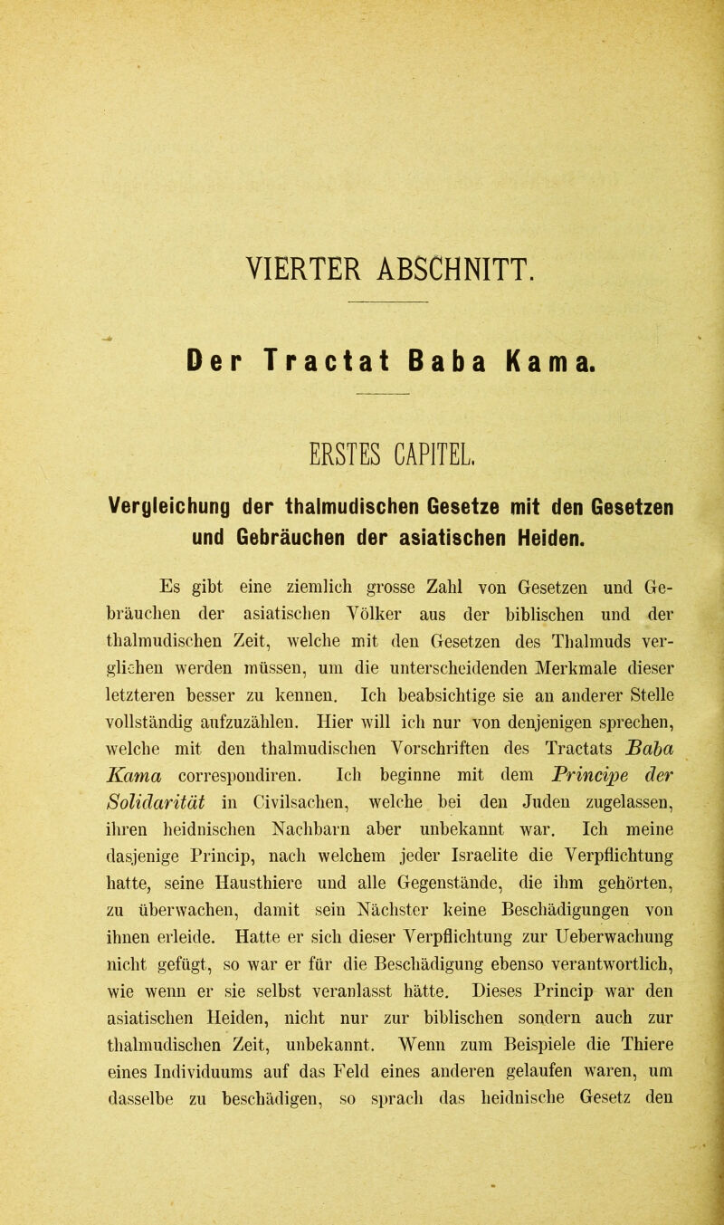 VIERTER ABSCHNITT. Der Tractat Baba Kama. ERSTES CAPITEL. Vergleichung der thalmudischen Gesetze mit den Gesetzen und Gebräuchen der asiatischen Heiden. Es gibt eine ziemlich grosse Zahl von Gesetzen und Ge- bräuchen der asiatischen Völker aus der biblischen und der thalmudischen Zeit, welche mit den Gesetzen des Thalmuds ver- glichen werden müssen, um die unterscheidenden Merkmale dieser letzteren besser zu kennen. Ich beabsichtige sie an anderer Stelle vollständig aufzuzählen. Hier will ich nur von denjenigen sprechen, welche mit den thalmudischen Vorschriften des Tractats Baba Kama correspondiren. Ich beginne mit dem Principe der Solidarität in Civilsachen, welche bei den Juden zugelassen, ihren heidnischen Nachbarn aber unbekannt war. Ich meine dasjenige Princip, nach welchem jeder Israélite die Verpflichtung hatte, seine Hausthiere und alle Gegenstände, die ihm gehörten, zu überwachen, damit sein Nächster keine Beschädigungen von ihnen erleide. Hatte er sich dieser Verpflichtung zur Ueberwachung nicht gefügt, so war er für die Beschädigung ebenso verantwortlich, wie wenn er sie selbst veranlasst hätte. Dieses Princip war den asiatischen Heiden, nicht nur zur biblischen sondern auch zur thalmudischen Zeit, unbekannt. Wenn zum Beispiele die Thiere eines Individuums auf das Feld eines anderen gelaufen waren, um dasselbe zu beschädigen, so sprach das heidnische Gesetz den