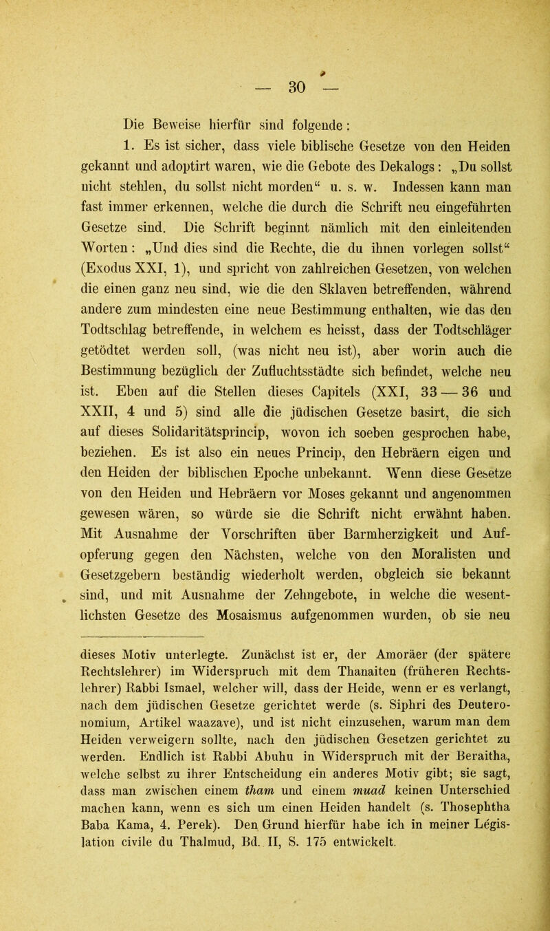 BO Die Beweise hierfür sind folgende : 1. Es ist sicher, dass viele biblische Gesetze von den Heiden gekannt und adoptirt waren, wie die Gebote des Dekalogs : „Du sollst nicht stehlen, du sollst nicht morden“ u. s. w. Indessen kann man fast immer erkennen, welche die durch die Schrift neu eingeführten Gesetze sind. Die Schrift beginnt nämlich mit den einleitenden Worten : „Und dies sind die Rechte, die du ihnen vorlegen sollst“ (Exodus XXI, 1), und spricht von zahlreichen Gesetzen, von welchen die einen ganz neu sind, wie die den Sklaven betreffenden, während andere zum mindesten eine neue Bestimmung enthalten, wie das den Todtschlag betreffende, in welchem es heisst, dass der Todtschläger getödtet werden soll, (was nicht neu ist), aber worin auch die Bestimmung bezüglich der Zufluchtsstädte sich befindet, welche neu ist. Eben auf die Stellen dieses Capitels (XXI, 33 — 36 und XXII, 4 und 5) sind alle die jüdischen Gesetze basirt, die sich auf dieses Solidaritätsprincip, wovon ich soeben gesprochen habe, beziehen. Es ist also ein neues Princip, den Hebräern eigen und den Heiden der biblischen Epoche unbekannt. Wenn diese Gesetze von den Heiden und Hebräern vor Moses gekannt und angenommen gewesen wären, so würde sie die Schrift nicht erwähnt haben. Mit Ausnahme der Vorschriften über Barmherzigkeit und Auf- opferung gegen den Nächsten, welche von den Moralisten und Gesetzgebern beständig wiederholt werden, obgleich sie bekannt sind, und mit Ausnahme der Zehngehote, in welche die wesent- lichsten Gesetze des Mosaismus aufgenommen wurden, ob sie neu dieses Motiv unterlegte. Zunächst ist er, der Amoräer (der spätere Rechtslehrer) im Widerspruch mit dem Thanaiteu (früheren Rechts- lehrer) Rabbi Ismael, welcher will, dass der Heide, wenn er es verlangt, nach dem jüdischen Gesetze gerichtet werde (s. Siphri des Deutero- nomium, Artikel waazave), und ist nicht einzusehen, warum man dem Heiden verweigern sollte, nach den jüdischen Gesetzen gerichtet zu werden. Endlich ist Rabbi Abuhu in Widerspruch mit der Beraitha, welche selbst zu ihrer Entscheidung ein anderes Motiv gibt; sie sagt, dass man zwischen einem tham und einem muad keinen Unterschied machen kann, wenn es sich um einen Heiden handelt (s. Thosephtha Baba Kama, 4. Perek). Den Grund hierfür habe ich in meiner Légis- lation civile du Tbalmud, Bd. II, S. 175 entwickelt.