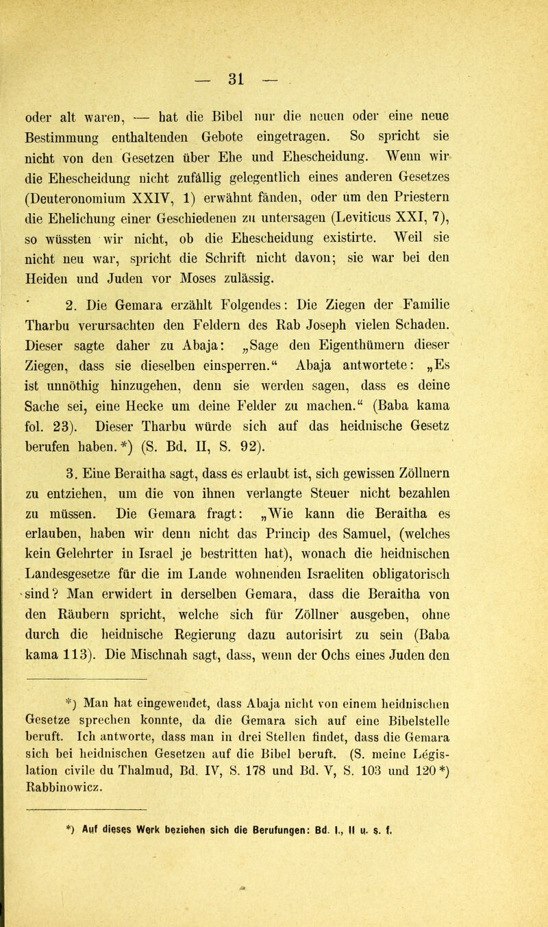 oder alt waren, — hat die Bibel nur die neuen oder eine neue Bestimmung enthaltenden Gebote eingetragen. So spricht sie nicht von den Gesetzen über Ehe und Ehescheidung. Wenn wir die Ehescheidung nicht zufällig gelegentlich eines anderen Gesetzes (Deuteronomium XXIY, 1) erwähnt fänden, oder um den Priestern die Ehelichung einer Geschiedenen zu untersagen (Leviticus XXI, 7), so wüssten wir nicht, ob die Ehescheidung existirte. Weil sie nicht neu war, spricht die Schrift nicht davon; sie war bei den Heiden und Juden vor Moses zulässig. 2. Die Gemara erzählt Folgendes: Die Ziegen der Familie Tharbu verursachten den Feldern des Rab Joseph vielen Schaden. Dieser sagte daher zu Abaja: „Sage den Eigentümern dieser Ziegen, dass sie dieselben einsperren.“ Abaja antwortete: „Es ist unnöthig hinzugehen, denn sie werden sagen, dass es deine Sache sei, eine Hecke um deine Felder zu machen.“ (Baba kama fol. 23). Dieser Tharbu würde sich auf das heidnische Gesetz berufen haben.*) (S. Bd. II, S. 92). 3. Eine Beraitha sagt, dass ës erlaubt ist, sich gewissen Zöllnern zu entziehen, um die von ihnen verlangte Steuer nicht bezahlen zu müssen. Die Gemara fragt: „Wie kann die Beraitha es erlauben, haben wir denn nicht das Princip des Samuel, (welches kein Gelehrter in Israel je bestritten hat), wonach die heidnischen Landesgesetze für die im Lande wohnenden Israeliten obligatorisch sind? Man erwidert in derselben Gemara, dass die Beraitha von den Räubern spricht, welche sich für Zöllner ausgeben, ohne durch die heidnische Regierung dazu autorisirt zu sein (Baba kama 113). Die Mischnah sagt, dass, wenn der Ochs eines Juden den *) Man hat eingewendet, dass Abaja nicht von einem heidnischen Gesetze sprechen konnte, da die Gemara sich auf eine Bibelstelle beruft. Ich antworte, dass man in drei Stellen findet, dass die Gemara sich bei heidnischen Gesetzen auf die Bibel beruft. (S. meine Légis- lation civile du Thalmud, Bd. IV, S. 178 und Bd. V, S. 103 und 120 *) Rabbino wicz. *) Auf dieses Werk beziehen sich die Berufungen: Bd. I., II u. s. t